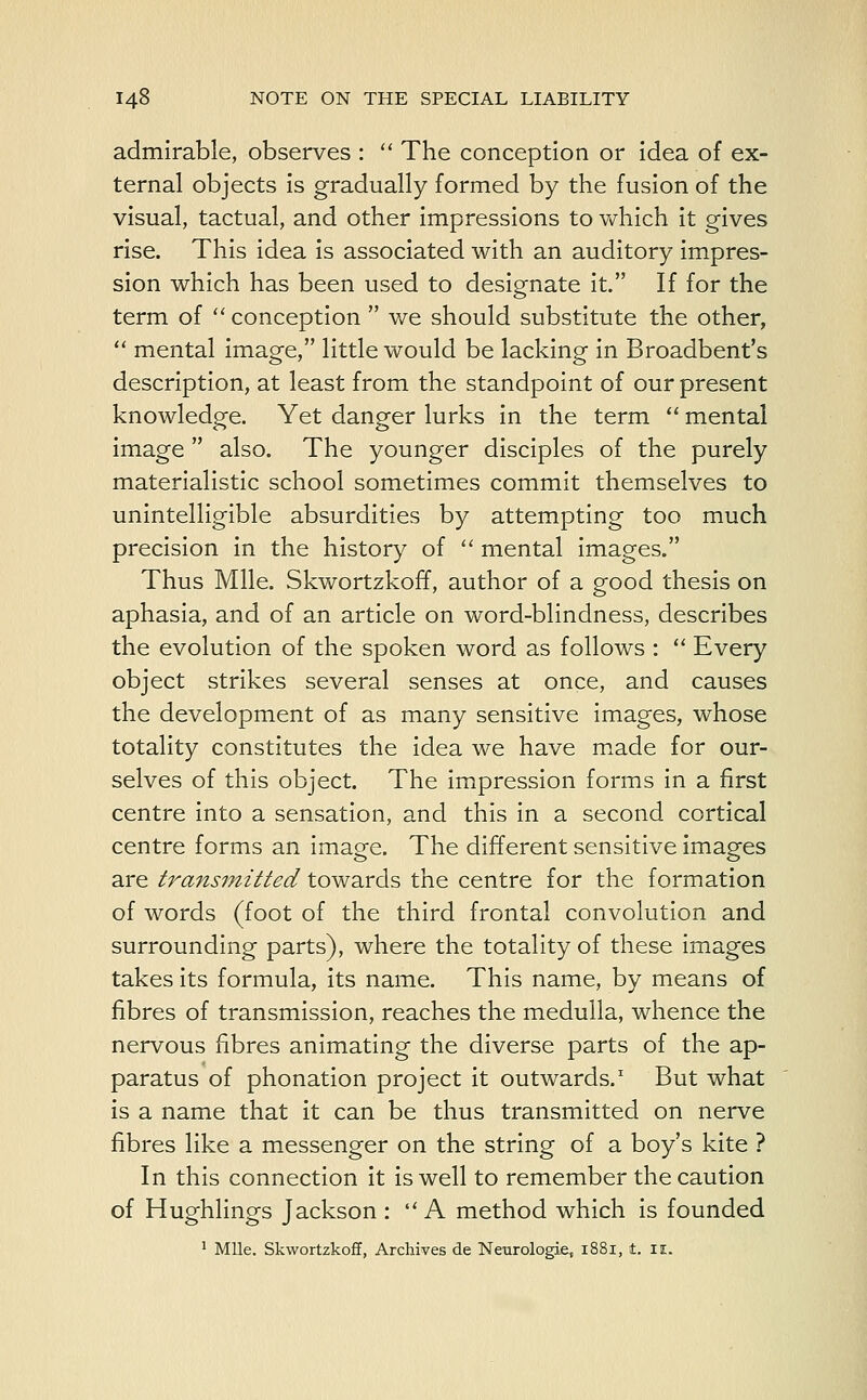 admirable, observes :  The conception or idea of ex- ternal objects is gradually formed by the fusion of the visual, tactual, and other impressions to which it gives rise. This idea is associated with an auditory impres- sion which has been used to designate it. If for the term of conception  we should substitute the other,  mental image, little would be lacking in Broadbent's description, at least from the standpoint of our present knowledge. Yet danger lurks in the term  mental image  also. The younger disciples of the purely materialistic school sometimes commit themselves to unintelligible absurdities by attempting too much precision in the history of  mental images. Thus Mile. Skwortzkoff, author of a good thesis on aphasia, and of an article on word-blindness, describes the evolution of the spoken word as follows :  Every object strikes several senses at once, and causes the development of as many sensitive images, whose totality constitutes the idea we have made for our- selves of this object. The impression forms in a first centre into a sensation, and this in a second cortical centre forms an image. The different sensitive images are transmitted towards the centre for the formation of words (foot of the third frontal convolution and surrounding parts), where the totality of these images takes its formula, its name. This name, by means of fibres of transmission, reaches the medulla, whence the nervous fibres animating the diverse parts of the ap- paratus of phonation project it outwards.1 But what is a name that it can be thus transmitted on nerve fibres like a messenger on the string of a boy's kite ? In this connection it is well to remember the caution of Hughlings Jackson :  A method which is founded 1 Mile. Skwortzkoff, Archives de Neurologie, 1881, t. II.