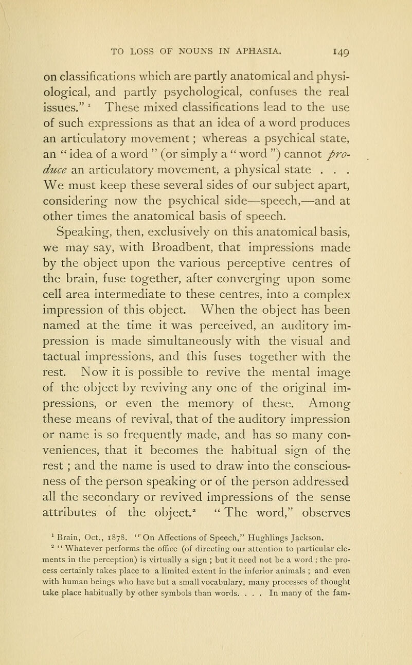 on classifications which are partly anatomical and physi- ological, and partly psychological, confuses the real issues. J These mixed classifications lead to the use of such expressions as that an idea of a word produces an articulatory movement; whereas a psychical state, an  idea of a word  (or simply a  word ) cannot pro- duce an articulatory movement, a physical state . . . We must keep these several sides of our subject apart, considering now the psychical side—speech,—and at other times the anatomical basis of speech. Speaking, then, exclusively on this anatomical basis, we may say, with Broadbent, that impressions made by the object upon the various perceptive centres of the brain, fuse together, after converging upon some cell area intermediate to these centres, into a complex impression of this object. When the object has been named at the time it was perceived, an auditory im- pression is made simultaneously with the visual and tactual impressions, and this fuses together with the rest. Now it is possible to revive the mental image of the object by reviving any one of the original im- pressions, or even the memory of these. Among these means of revival, that of the auditory impression or name is so frequently made, and has so many con- veniences, that it becomes the habitual sign of the rest; and the name is used to draw into the conscious- ness of the person speaking or of the person addressed all the secondary or revived impressions of the sense attributes of the object.2  The word, observes 1 Brain, Oct., 1878.  On Affections of Speech, Hughlings Jackson. 2  Whatever performs the office (of directing our attention to particular ele- ments in the perception) is virtually a sign ; but it need not be a word: the pro- cess certainly takes place to a limited extent in the inferior animals ; and even with human beings who have but a small vocabulary, many processes of thought take place habitually by other symbols than words. ... In many of the fam-