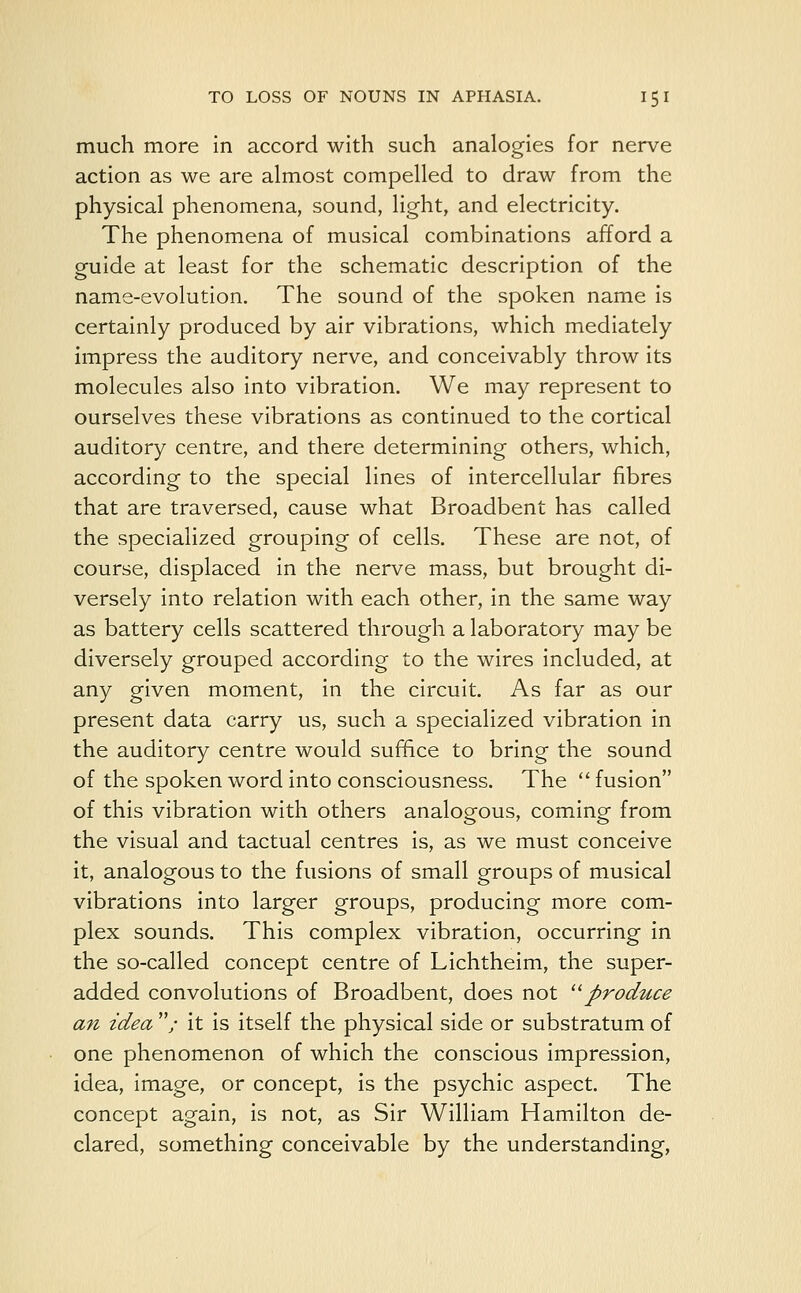 much more in accord with such analogies for nerve action as we are almost compelled to draw from the physical phenomena, sound, light, and electricity. The phenomena of musical combinations afford a guide at least for the schematic description of the name-evolution. The sound of the spoken name is certainly produced by air vibrations, which mediately impress the auditory nerve, and conceivably throw its molecules also into vibration. We may represent to ourselves these vibrations as continued to the cortical auditory centre, and there determining others, which, according to the special lines of intercellular fibres that are traversed, cause what Broadbent has called the specialized grouping of cells. These are not, of course, displaced in the nerve mass, but brought di- versely into relation with each other, in the same way as battery cells scattered through a laboratory may be diversely grouped according to the wires included, at any given moment, in the circuit. As far as our present data carry us, such a specialized vibration in the auditory centre would suffice to bring the sound of the spoken word into consciousness. The  fusion of this vibration with others analogous, coming from the visual and tactual centres is, as we must conceive it, analogous to the fusions of small groups of musical vibrations into larger groups, producing more com- plex sounds. This complex vibration, occurring in the so-called concept centre of Lichtheim, the super- added convolutions of Broadbent, does not produce an idea / it is itself the physical side or substratum of one phenomenon of which the conscious impression, idea, image, or concept, is the psychic aspect. The concept again, is not, as Sir William Hamilton de- clared, something conceivable by the understanding,