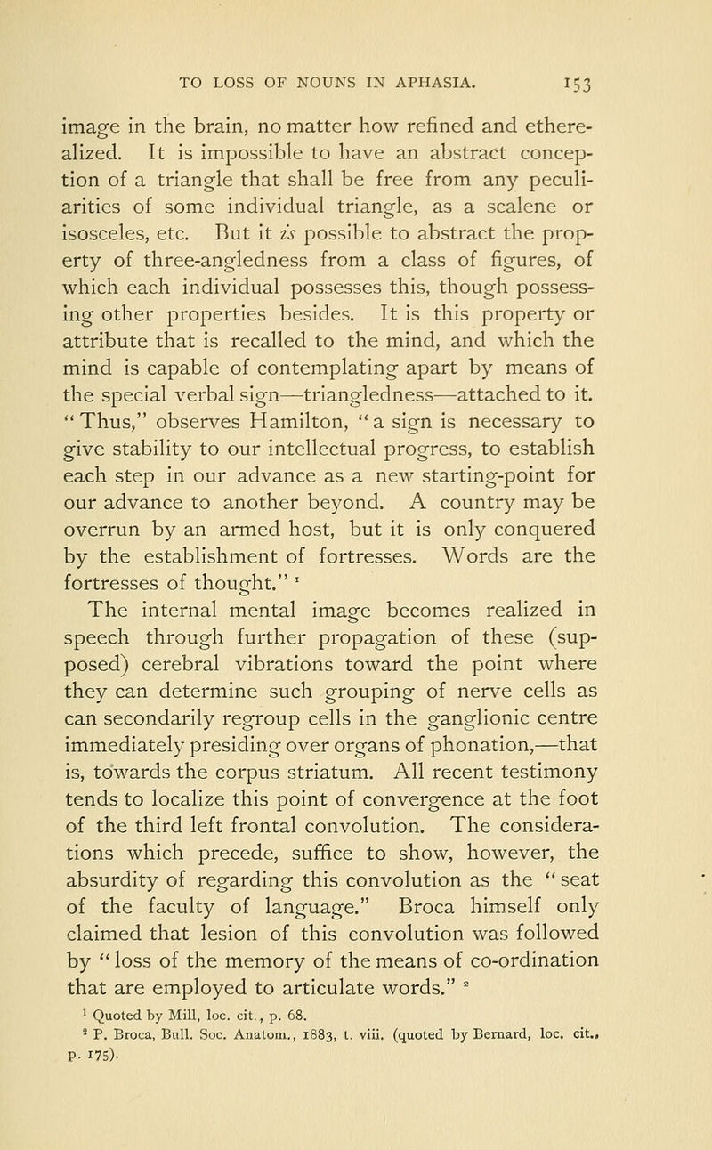 image in the brain, no matter how refined and ethere- alized. It is impossible to have an abstract concep- tion of a triangle that shall be free from any peculi- arities of some individual triangle, as a scalene or isosceles, etc. But it is possible to abstract the prop- erty of three-angledness from a class of figures, of which each individual possesses this, though possess- ing other properties besides. It is this property or attribute that is recalled to the mind, and which the mind is capable of contemplating apart by means of the special verbal sign—triangledness—attached to it. Thus, observes Hamilton, a sign is necessary to give stability to our intellectual progress, to establish each step in our advance as a new starting-point for our advance to another beyond. A country may be overrun by an armed host, but it is only conquered by the establishment of fortresses. Words are the fortresses of thought. z The internal mental imasfe becomes realized in speech through further propagation of these (sup- posed) cerebral vibrations toward the point where they can determine such grouping of nerve cells as can secondarily regroup cells in the ganglionic centre immediately presiding over organs of phonation,—that is, towards the corpus striatum. All recent testimony tends to localize this point of convergence at the foot of the third left frontal convolution. The considera- tions which precede, suffice to show, however, the absurdity of regarding this convolution as the  seat of the faculty of language. Broca himself only claimed that lesion of this convolution was followed by  loss of the memory of the means of co-ordination that are employed to articulate words. 2 1 Quoted by Mill, loc. cit., p. 68. 2 P. Broca, Bull. Soc. Anatom., 1S83, t. viii. (quoted by Bernard, loc. cit., P- 175)-