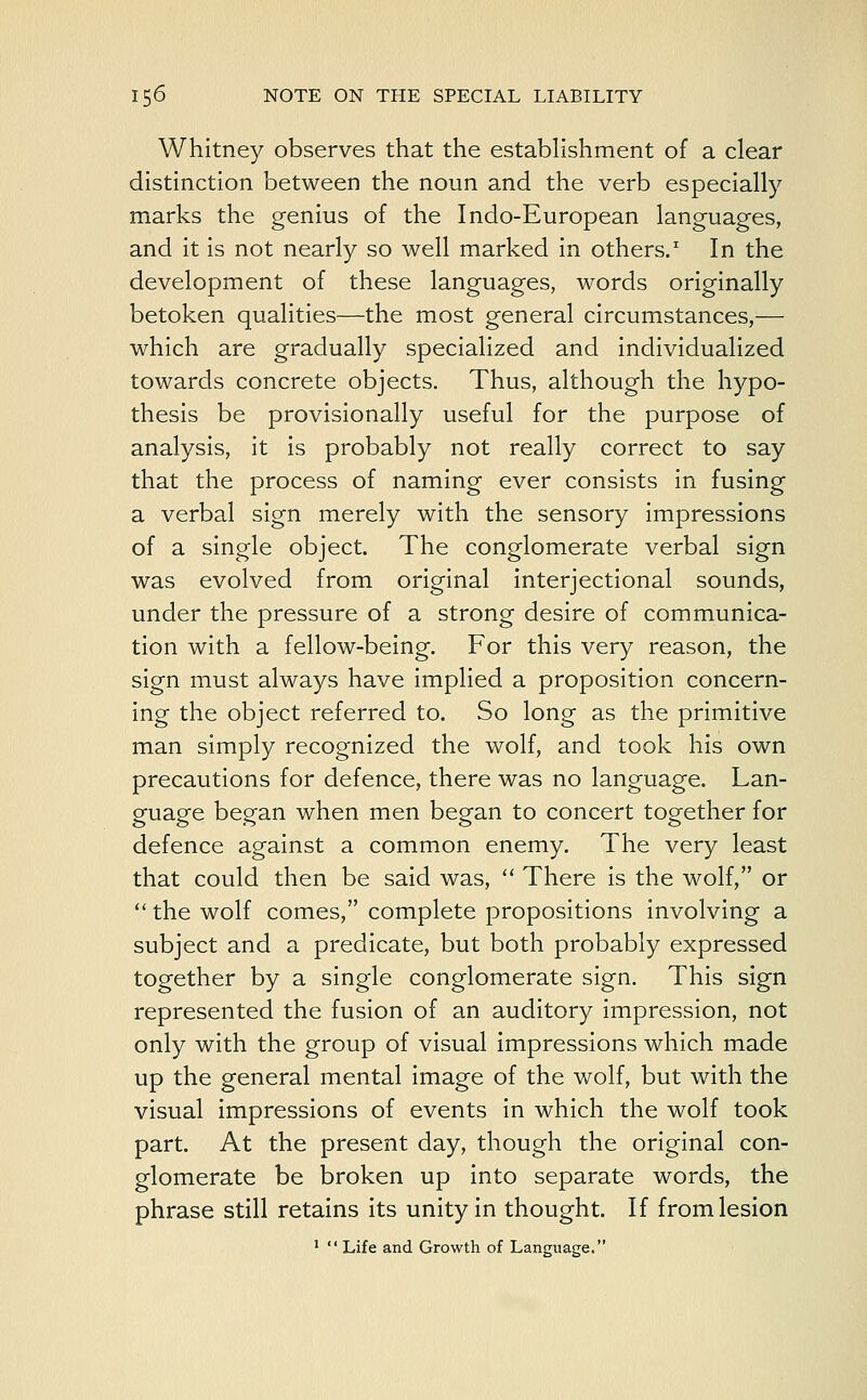 Whitney observes that the establishment of a clear distinction between the noun and the verb especially marks the genius of the Indo-European languages, and it is not nearly so well marked in others.1 In the development of these languages, words originally betoken qualities—the most general circumstances,— which are gradually specialized and individualized towards concrete objects. Thus, although the hypo- thesis be provisionally useful for the purpose of analysis, it is probably not really correct to say that the process of naming ever consists in fusing a verbal sign merely with the sensory impressions of a single object. The conglomerate verbal sign was evolved from original interjectional sounds, under the pressure of a strong desire of communica- tion with a fellow-being. For this very reason, the sign must always have implied a proposition concern- ing the object referred to. So long as the primitive man simply recognized the wolf, and took his own precautions for defence, there was no language. Lan- guage began when men began to concert together for defence against a common enemy. The very least that could then be said was,  There is the wolf, or  the wolf comes, complete propositions involving a subject and a predicate, but both probably expressed together by a single conglomerate sign. This sign represented the fusion of an auditory impression, not only with the group of visual impressions which made up the general mental image of the wolf, but with the visual impressions of events in which the wolf took part. At the present day, though the original con- glomerate be broken up into separate words, the phrase still retains its unity in thought. If from lesion 1  Life and Growth of Language.