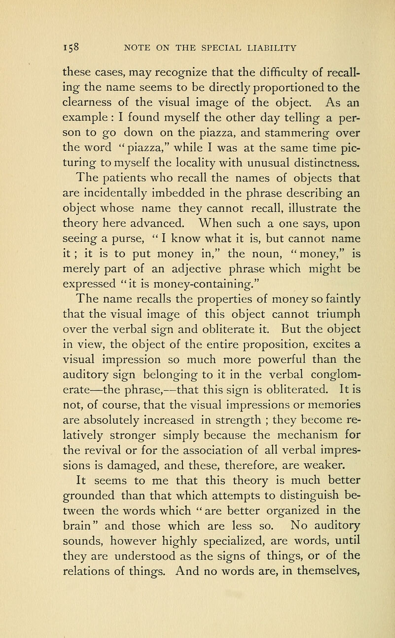 these cases, may recognize that the difficulty of recall- ing the name seems to be directly proportioned to the clearness of the visual image of the object. As an example : I found myself the other day telling a per- son to go down on the piazza, and stammering over the word  piazza, while I was at the same time pic- turing to myself the locality with unusual distinctness. The patients who recall the names of objects that are incidentally imbedded in the phrase describing an object whose name they cannot recall, illustrate the theory here advanced. When such a one says, upon seeing a purse,  I know what it is, but cannot name it; it is to put money in, the noun,  money, is merely part of an adjective phrase which might be expressed it is money-containing. The name recalls the properties of money so faintly that the visual image of this object cannot triumph over the verbal sign and obliterate it. But the object in view, the object of the entire proposition, excites a visual impression so much more powerful than the auditory sign belonging to it in the verbal conglom- erate—the phrase,—that this sign is obliterated. It is not, of course, that the visual impressions or memories are absolutely increased in strength ; they become re- latively stronger simply because the mechanism for the revival or for the association of all verbal impres- sions is damaged, and these, therefore, are weaker. It seems to me that this theory is much better grounded than that which attempts to distinguish be- tween the words which  are better organized in the brain and those which are less so. No auditory sounds, however highly specialized, are words, until they are understood as the signs of things, or of the relations of things. And no words are, in themselves,