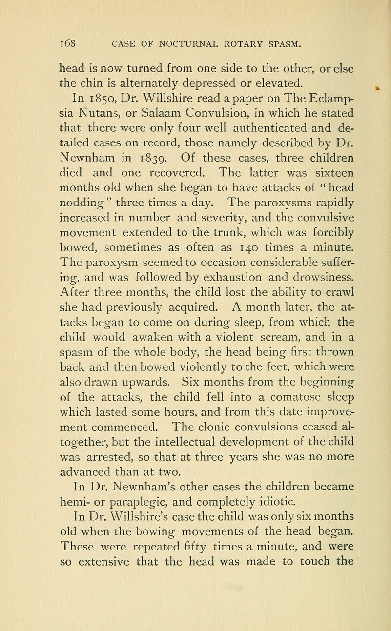 head is now turned from one side to the other, or else the chin is alternately depressed or elevated. In 1850, Dr. Willshire read a paper on The Eclamp- sia Nutans, or Salaam Convulsion, in which he stated that there were only four well authenticated and de- tailed cases on record, those namely described by Dr. Newnham in 1839. Of these cases, three children died and one recovered. The latter was sixteen months old when she began to have attacks of  head nodding  three times a day. The paroxysms rapidly increased in number and severity, and the convulsive movement extended to the trunk, which was forcibly bowed, sometimes as often as 140 times a minute. The paroxysm seemed to occasion considerable suffer- ing, and was followed by exhaustion and drowsiness. After three months, the child lost the ability to crawl she had previously acquired. A month later, the at- tacks began to come on during sleep, from which the child would awaken with a violent scream, and in a spasm of the whole body, the head being first thrown back and then bowed violently to the feet, which were also drawn upwards. Six months from the beginning of the attacks, the child fell into a comatose sleep which lasted some hours, and from this date improve- ment commenced. The clonic convulsions ceased al- together, but the intellectual development of the child was arrested, so that at three years she was no more advanced than at two. In Dr. Newnham's other cases the children became hemi- or paraplegic, and completely idiotic. In Dr. Wiltshire's case the child was only six months old when the bowing movements of the head began. These were repeated fifty times a minute, and were so extensive that the head was made to touch the