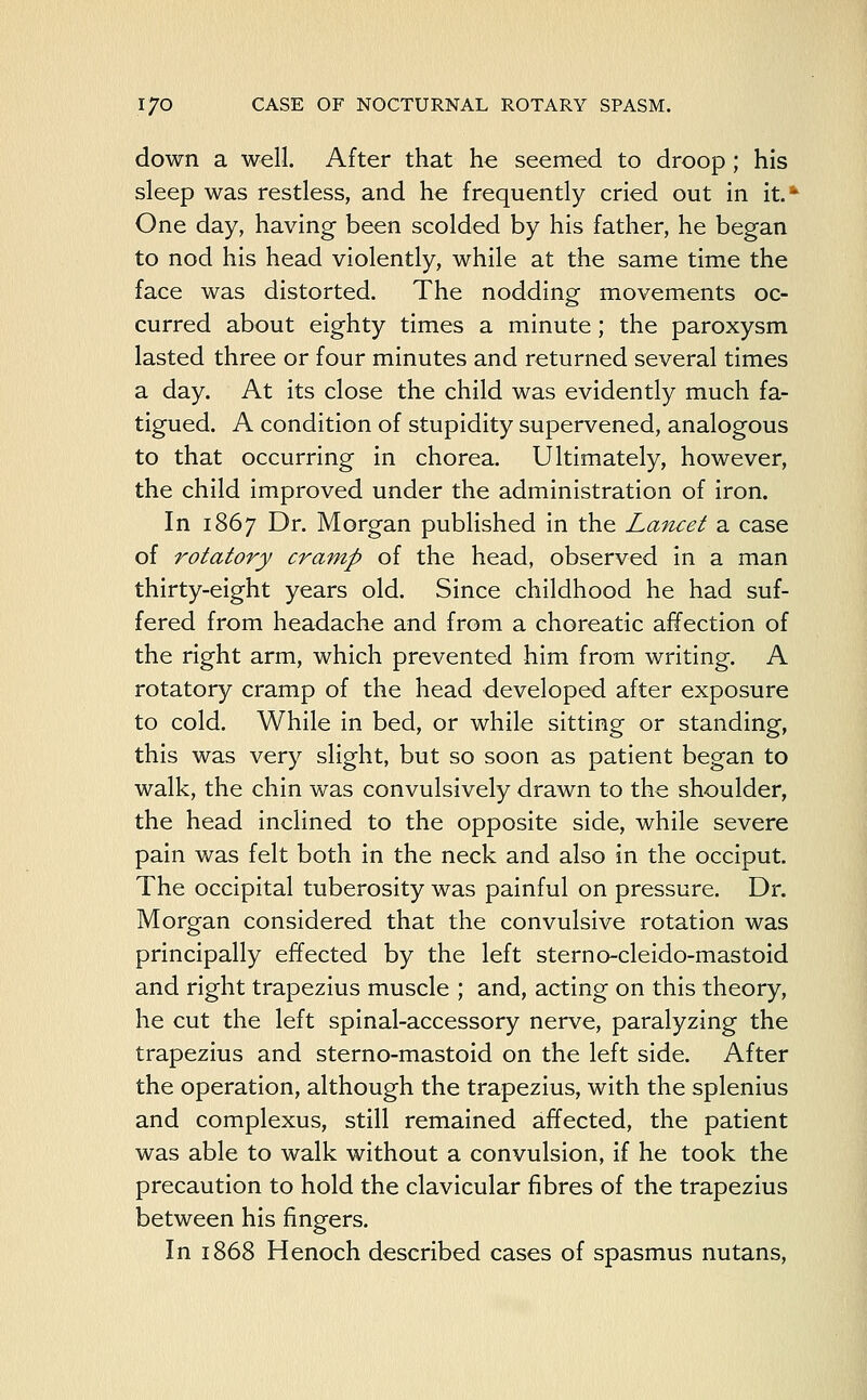 down a well. After that he seemed to droop; his sleep was restless, and he frequently cried out in it.*1 One day, having been scolded by his father, he began to nod his head violently, while at the same time the face was distorted. The nodding movements oc- curred about eighty times a minute; the paroxysm lasted three or four minutes and returned several times a day. At its close the child was evidently much fa- tigued. A condition of stupidity supervened, analogous to that occurring in chorea. Ultimately, however, the child improved under the administration of iron. In 1867 Dr. Morgan published in the Lancet a case of rotatory cramp of the head, observed in a man thirty-eight years old. Since childhood he had suf- fered from headache and from a choreatic affection of the right arm, which prevented him from writing. A rotatory cramp of the head developed after exposure to cold. While in bed, or while sitting or standing, this was very slight, but so soon as patient began to walk, the chin was convulsively drawn to the shoulder, the head inclined to the opposite side, while severe pain was felt both in the neck and also in the occiput. The occipital tuberosity was painful on pressure. Dr. Morgan considered that the convulsive rotation was principally effected by the left sterno-cleido-mastoid and right trapezius muscle ; and, acting on this theory, he cut the left spinal-accessory nerve, paralyzing the trapezius and sterno-mastoid on the left side. After the operation, although the trapezius, with the splenius and complexus, still remained affected, the patient was able to walk without a convulsion, if he took the precaution to hold the clavicular fibres of the trapezius between his fingers. In 1868 Henoch described cases of spasmus nutans,