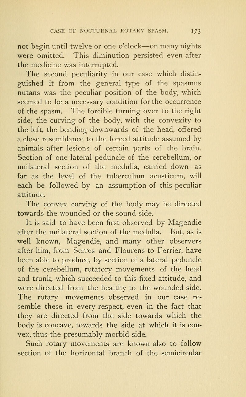 not begin until twelve or one o'clock—on many nights were omitted. This diminution persisted even after the medicine was interrupted. The second peculiarity in our case which distin- guished it from the general type of the spasmus nutans was the peculiar position of the body, which seemed to be a necessary condition for the occurrence of the spasm. The forcible turning over to the right side, the curving of the body, with the convexity to the left, the bending downwards of the head, offered a close resemblance to the forced attitude assumed by animals after lesions of certain parts of the brain. Section of one lateral peduncle of the cerebellum, or unilateral section of the medulla, carried down as far as the level of the tuberculum acusticum, will each be followed by an assumption of this peculiar attitude. The convex curving of the body may be directed towards the wounded or the sound side. It is said to have been first observed by Magendie after the unilateral section of the medulla. But, as is well known, Magendie, and many other observers after him, from Serres and Flourens to Ferrier, have been able to produce, by section of a lateral peduncle of the cerebellum, rotatory movements of the head and trunk, which succeeded to this fixed attitude, and were directed from the healthy to the wounded side. The rotary movements observed in our case re- semble these in every respect, even in the fact that they are directed from the side towards which the body is concave, towards the side at which it is con- vex, thus the presumably morbid side. Such rotary movements are known also to follow section of the horizontal branch of the semicircular
