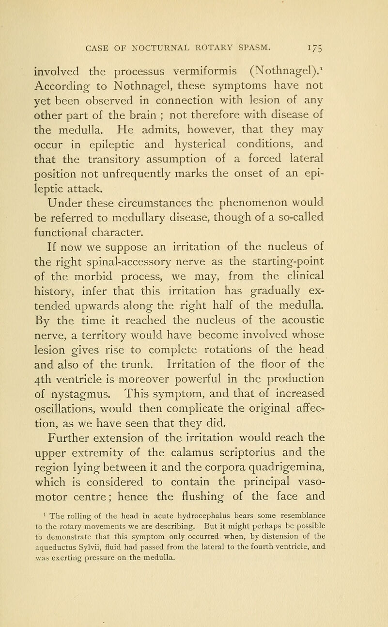 involved the processus vermiformis (Nothnagel).1 According to Nothnagel, these symptoms have not yet been observed in connection with lesion of any other part of the brain ; not therefore with disease of the medulla. He admits, however, that they may occur in epileptic and hysterical conditions, and that the transitory assumption of a forced lateral position not unfrequently marks the onset of an epi- leptic attack. Under these circumstances the phenomenon would be referred to medullary disease, though of a so-called functional character. If now we suppose an irritation of the nucleus of the right spinal-accessory nerve as the starting-point of the morbid process, we may, from the clinical history, infer that this irritation has gradually ex- tended upwards along the right half of the medulla. By the time it reached the nucleus of the acoustic nerve, a territory would have become involved whose lesion gives rise to complete rotations of the head and also of the trunk. Irritation of the floor of the 4th ventricle is moreover powerful in the production of nystagmus. This symptom, and that of increased oscillations, would then complicate the original affec- tion, as we have seen that they did. Further extension of the irritation would reach the upper extremity of the calamus scriptorius and the region lying between it and the corpora quadrigemina, which is considered to contain the principal vaso- motor centre; hence the flushing of the face and 1 The rolling of the head in acute hydrocephalus bears some resemblance to the rotary movements we are describing. But it might perhaps be possible to demonstrate that this symptom only occurred when, by distension of the aqueductus Sylvii, fluid had passed from the lateral to the fourth ventricle, and was exerting pressure on the medulla.