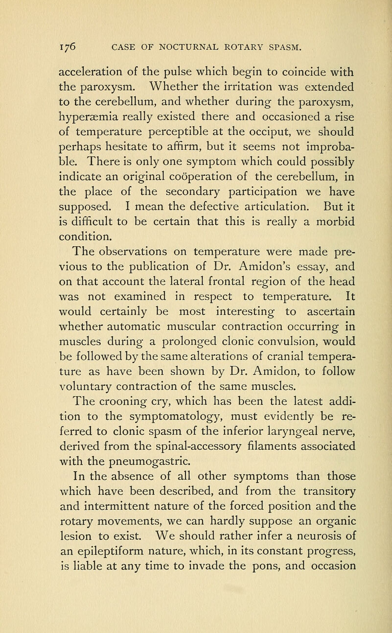 acceleration of the pulse which begin to coincide with the paroxysm. Whether the irritation was extended to the cerebellum, and whether during the paroxysm, hypersemia really existed there and occasioned a rise of temperature perceptible at the occiput, we should perhaps hesitate to affirm, but it seems not improba- ble. There is only one symptom which could possibly indicate an original cooperation of the cerebellum, in the place of the secondary participation we have supposed. I mean the defective articulation. But it is difficult to be certain that this is really a morbid condition. The observations on temperature were made pre- vious to the publication of Dr. Amidon's essay, and on that account the lateral frontal region of the head was not examined in respect to temperature. It would certainly be most interesting to ascertain whether automatic muscular contraction occurring in muscles during a prolonged clonic convulsion, would be followed by the same alterations of cranial tempera- ture as have been shown by Dr. Amidon, to follow voluntary contraction of the same muscles. The crooning cry, which has been the latest addi- tion to the symptomatology, must evidently be re- ferred to clonic spasm of the inferior laryngeal nerve, derived from the spinal-accessory filaments associated with the pneumogastric. In the absence of all other symptoms than those which have been described, and from the transitory and intermittent nature of the forced position and the rotary movements, we can hardly suppose an organic lesion to exist. We should rather infer a neurosis of an epileptiform nature, which, in its constant progress, is liable at any time to invade the pons, and occasion