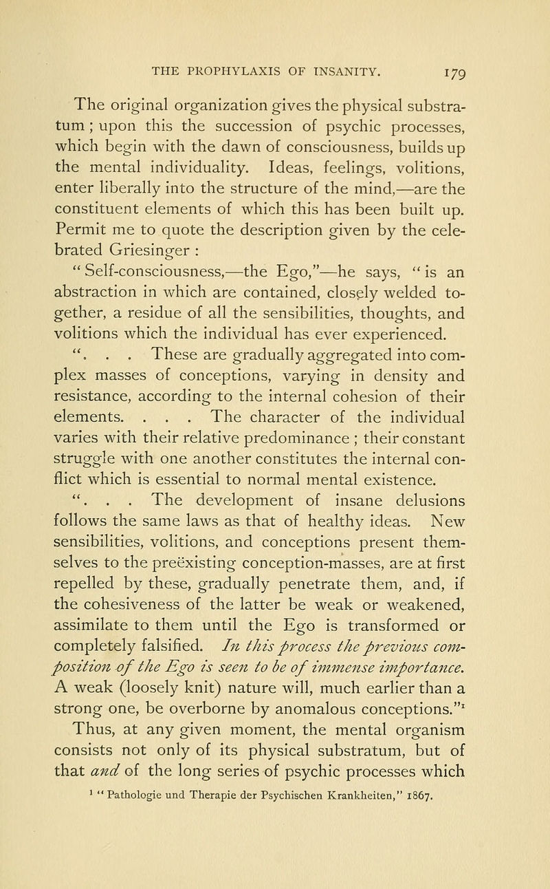 The original organization gives the physical substra- tum ; upon this the succession of psychic processes, which begin with the dawn of consciousness, builds up the mental individuality. Ideas, feelings, volitions, enter liberally into the structure of the mind,—are the constituent elements of which this has been built up. Permit me to quote the description given by the cele- brated Griesineer ;  Self-consciousness,—the Ego,—he says,  is an abstraction in which are contained, closely welded to- gether, a residue of all the sensibilities, thoughts, and volitions which the individual has ever experienced. . . . These are gradually aggregated into com- plex masses of conceptions, varying in density and resistance, according to the internal cohesion of their elements. . . . The character of the individual varies with their relative predominance ; their constant struggle with one another constitutes the internal con- flict which is essential to normal mental existence. . . . The development of insane delusions follows the same laws as that of healthy ideas. New sensibilities, volitions, and conceptions present them- selves to the preexisting conception-masses, are at first repelled by these, gradually penetrate them, and, if the cohesiveness of the latter be weak or weakened, assimilate to them until the Ego is transformed or completely falsified. In this process the previous com- position of the Ego is seen to be of immense importance. A weak (loosely knit) nature will, much earlier than a strong one, be overborne by anomalous conceptions.1 Thus, at any given moment, the mental organism consists not only of its physical substratum, but of that and of the long series of psychic processes which 1  Pathologic und Therapie der Psychischen Krankheiten, 1867.