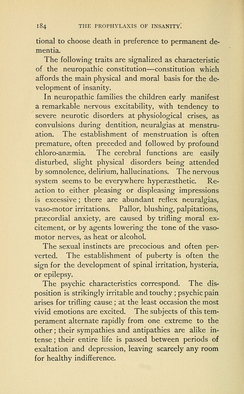 tional to choose death in preference to permanent de- mentia. The following traits are signalized as characteristic of the neuropathic constitution—constitution which affords the main physical and moral basis for the de- velopment of insanity. In neuropathic families the children early manifest a remarkable nervous excitability, with tendency to severe neurotic disorders at physiological crises, as convulsions during dentition, neuralgias at menstru- ation. The establishment of menstruation is often premature, often preceded and followed by profound chloro-ansemia. The cerebral functions are easily disturbed, slight physical disorders being attended by somnolence, delirium, hallucinations. The nervous system seems to be everywhere hyperaesthetic. Re- action to either pleasing or displeasing impressions is excessive; there are abundant reflex neuralgias, vaso-motor irritations. Pallor, blushing, palpitations, precordial anxiety, are caused by trifling moral ex- citement, or by agents lowering the tone of the vaso- motor nerves, as heat or alcohol. The sexual instincts are precocious and often per- verted. The establishment of puberty is often the sign for the development of spinal irritation, hysteria, or epilepsy. The psychic characteristics correspond. The dis- position is strikingly irritable and touchy ; psychic pain arises for trifling cause ; at the least occasion the most vivid emotions are excited. The subjects of this tem- perament alternate rapidly from one extreme to the other; their sympathies and antipathies are alike in- tense ; their entire life is passed between periods of exaltation and depression, leaving scarcely any room for healthy indifference.