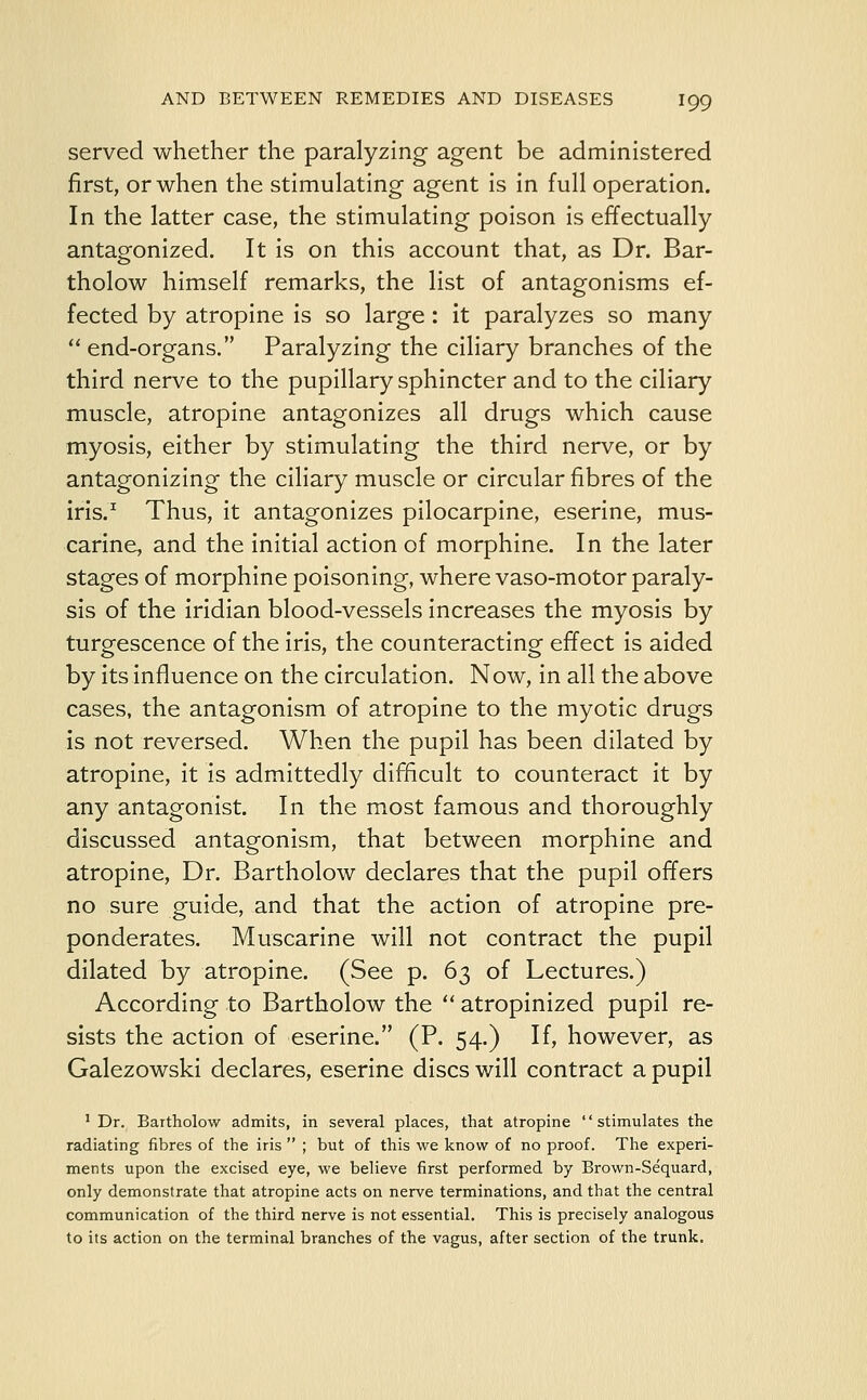 served whether the paralyzing agent be administered first, or when the stimulating agent is in full operation. In the latter case, the stimulating poison is effectually antagonized. It is on this account that, as Dr. Bar- tholow himself remarks, the list of antagonisms ef- fected by atropine is so large: it paralyzes so many  end-organs. Paralyzing the ciliary branches of the third nerve to the pupillary sphincter and to the ciliary muscle, atropine antagonizes all drugs which cause myosis, either by stimulating the third nerve, or by antagonizing the ciliary muscle or circular fibres of the iris.1 Thus, it antagonizes pilocarpine, eserine, mus- carine, and the initial action of morphine. In the later stages of morphine poisoning, where vaso-motor paraly- sis of the iridian blood-vessels increases the myosis by turgescence of the iris, the counteracting effect is aided by its influence on the circulation. Now, in all the above cases, the antagonism of atropine to the myotic drugs is not reversed. When the pupil has been dilated by atropine, it is admittedly difficult to counteract it by any antagonist. In the most famous and thoroughly discussed antagonism, that between morphine and atropine, Dr. Bartholow declares that the pupil offers no sure guide, and that the action of atropine pre- ponderates. Muscarine will not contract the pupil dilated by atropine. (See p. 63 of Lectures.) According to Bartholow the  atropinized pupil re- sists the action of eserine. (P. 54.) If, however, as Galezowski declares, eserine discs will contract a pupil 1 Dr. Bartholow admits, in several places, that atropine '' stimulates the radiating fibres of the iris  ; but of this we know of no proof. The experi- ments upon the excised eye, we believe first performed by Brown-Sequard, only demonstrate that atropine acts on nerve terminations, and that the central communication of the third nerve is not essential. This is precisely analogous to its action on the terminal branches of the vagus, after section of the trunk.