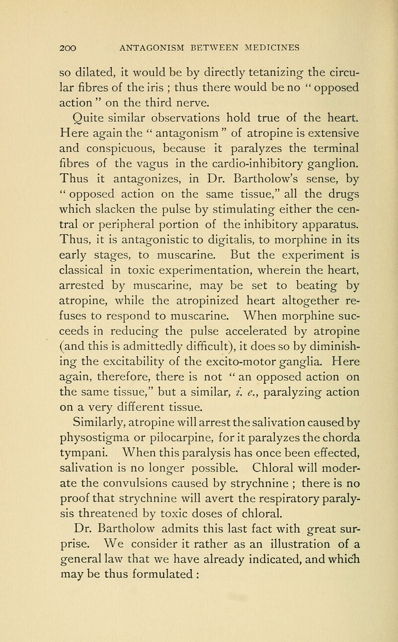 so dilated, it would be by directly tetanizing the circu- lar fibres of the iris ; thus there would be no  opposed action  on the third nerve. Quite similar observations hold true of the heart. Here again the  antagonism  of atropine is extensive and conspicuous, because it paralyzes the terminal fibres of the vagus in the cardio-inhibitory ganglion. Thus it antagonizes, in Dr. Bartholow's sense, by  opposed action on the same tissue, all the drugs which slacken the pulse by stimulating either the cen- tral or peripheral portion of the inhibitory apparatus. Thus, it is antagonistic to digitalis, to morphine in its early stages, to muscarine. But the experiment is classical in toxic experimentation, wherein the heart, arrested by muscarine, may be set to beating by atropine, while the atropinized heart altogether re- fuses to respond to muscarine. When morphine suc- ceeds in reducing the pulse accelerated by atropine (and this is admittedly difficult), it does so by diminish- ing the excitability of the excito-motor ganglia. Here again, therefore, there is not  an opposed action on the same tissue, but a similar, i. e., paralyzing action on a very different tissue. Similarly, atropine will arrest the salivation caused by physostigma or pilocarpine, for it paralyzes the chorda tympani. When this paralysis has once been effected, salivation is no longer possible. Chloral will moder- ate the convulsions caused by strychnine ; there is no proof that strychnine will avert the respiratory paraly- sis threatened by toxic doses of chloral. Dr. Bartholow admits this last fact with great sur- prise. We consider it rather as an illustration of a general law that we have already indicated, and which may be thus formulated :