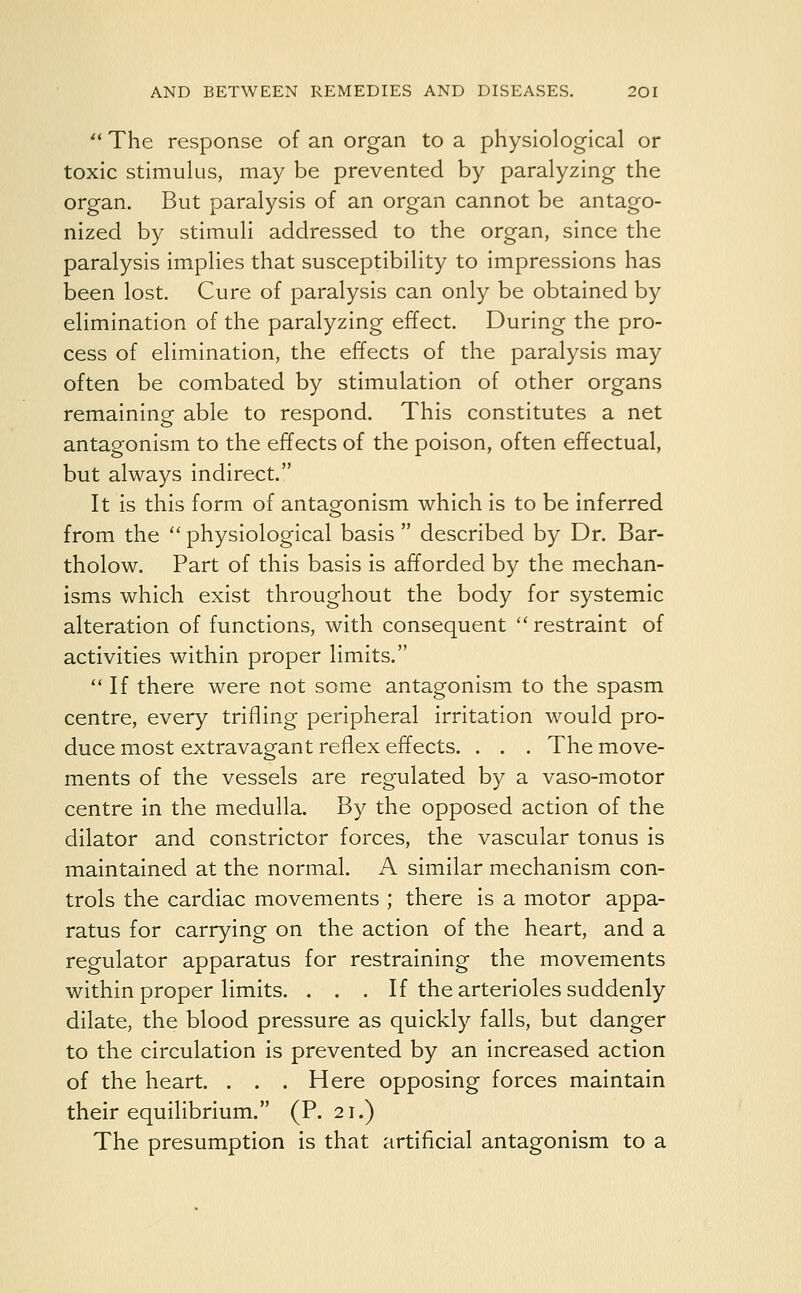  The response of an organ to a physiological or toxic stimulus, may be prevented by paralyzing the organ. But paralysis of an organ cannot be antago- nized by stimuli addressed to the organ, since the paralysis implies that susceptibility to impressions has been lost. Cure of paralysis can only be obtained by elimination of the paralyzing effect. During the pro- cess of elimination, the effects of the paralysis may often be combated by stimulation of other organs remaining able to respond. This constitutes a net antagonism to the effects of the poison, often effectual, but always indirect. It is this form of antagonism which is to be inferred from the  physiological basis  described by Dr. Bar- tholow. Part of this basis is afforded by the mechan- isms which exist throughout the body for systemic alteration of functions, with consequent  restraint of activities within proper limits. If there were not some antagonism to the spasm centre, every trifling peripheral irritation would pro- duce most extravagant reflex effects. . . . The move- ments of the vessels are regulated by a vaso-motor centre in the medulla. By the opposed action of the dilator and constrictor forces, the vascular tonus is maintained at the normal. A similar mechanism con- trols the cardiac movements ; there is a motor appa- ratus for carrying on the action of the heart, and a regulator apparatus for restraining the movements within proper limits. ... If the arterioles suddenly dilate, the blood pressure as quickly falls, but danger to the circulation is prevented by an increased action of the heart. . . . Here opposing forces maintain their equilibrium. (P. 21.) The presumption is that artificial antagonism to a
