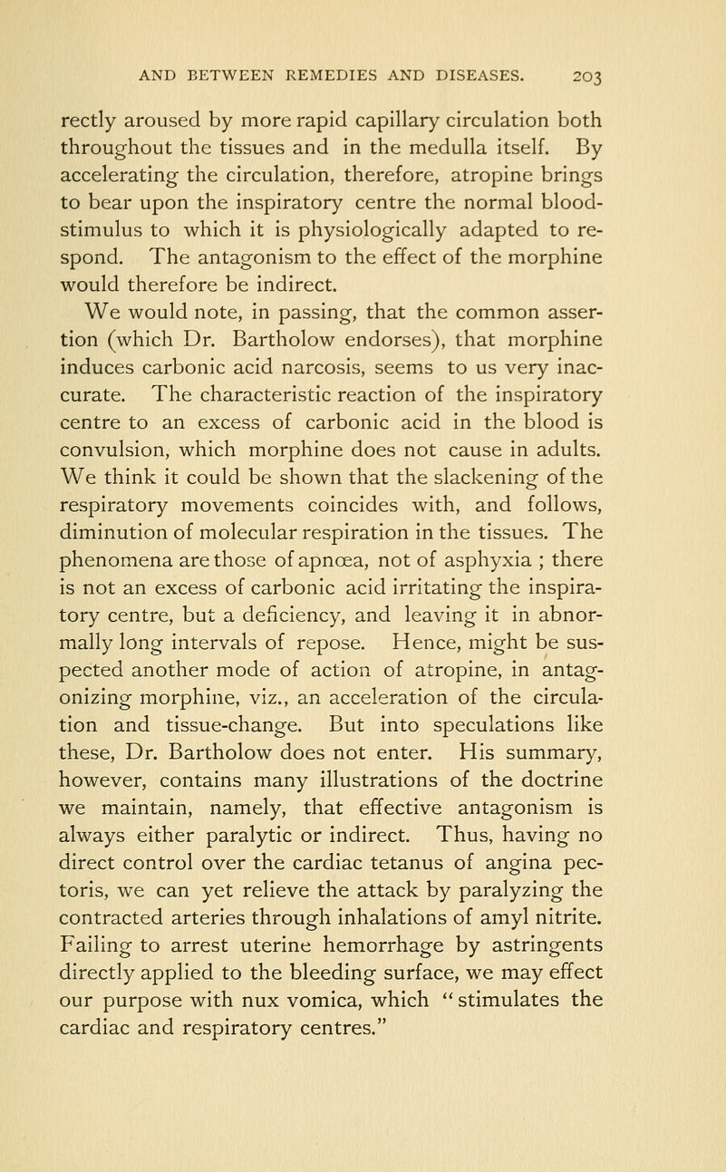 rectly aroused by more rapid capillary circulation both throughout the tissues and in the medulla itself. By accelerating the circulation, therefore, atropine brings to bear upon the inspiratory centre the normal blood- stimulus to which it is physiologically adapted to re- spond. The antagonism to the effect of the morphine would therefore be indirect. We would note, in passing, that the common asser- tion (which Dr. Bartholow endorses), that morphine induces carbonic acid narcosis, seems to us very inac- curate. The characteristic reaction of the inspiratory centre to an excess of carbonic acid in the blood is convulsion, which morphine does not cause in adults. We think it could be shown that the slackening of the respiratory movements coincides with, and follows, diminution of molecular respiration in the tissues. The phenomena are those of apncea, not of asphyxia ; there is not an excess of carbonic acid irritating the inspira- tory centre, but a deficiency, and leaving it in abnor- mally long intervals of repose. Hence, might be sus- pected another mode of action of atropine, in antag- onizing morphine, viz., an acceleration of the circula- tion and tissue-change. But into speculations like these, Dr. Bartholow does not enter. His summary, however, contains many illustrations of the doctrine we maintain, namely, that effective antagonism is always either paralytic or indirect. Thus, having no direct control over the cardiac tetanus of angina pec- toris, we can yet relieve the attack by paralyzing the contracted arteries through inhalations of amyl nitrite. Failing to arrest uterine hemorrhage by astringents directly applied to the bleeding surface, we may effect our purpose with nux vomica, which  stimulates the cardiac and respiratory centres.