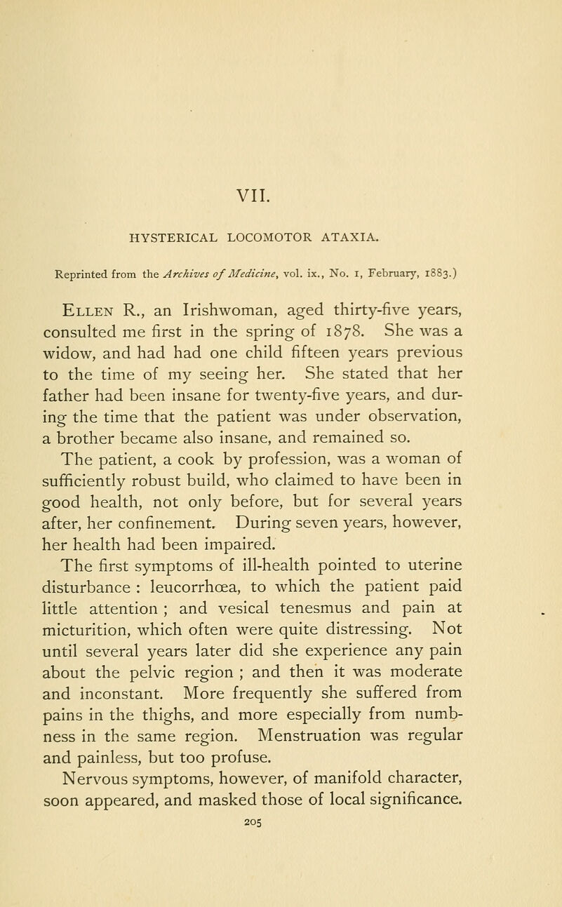 VII. HYSTERICAL LOCOMOTOR ATAXIA. Reprinted from the Archives of Medicine, vol. ix., No. i, February, 1883.) Ellen R., an Irishwoman, aged thirty-five years, consulted me first in the spring of 1878. She was a widow, and had had one child fifteen years previous to the time of my seeing her. She stated that her father had been insane for twenty-five years, and dur- ing the time that the patient was under observation, a brother became also insane, and remained so. The patient, a cook by profession, was a woman of sufficiently robust build, who claimed to have been in good health, not only before, but for several years after, her confinement. During seven years, however, her health had been impaired. The first symptoms of ill-health pointed to uterine disturbance : leucorrhcea, to which the patient paid little attention ; and vesical tenesmus and pain at micturition, which often were quite distressing. Not until several years later did she experience any pain about the pelvic region ; and then it was moderate and inconstant. More frequently she suffered from pains in the thighs, and more especially from numb- ness in the same region. Menstruation was regular and painless, but too profuse. Nervous symptoms, however, of manifold character, soon appeared, and masked those of local significance.