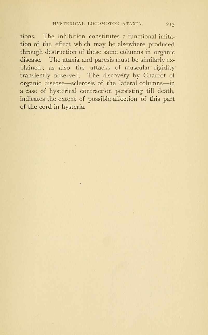 tions. The inhibition constitutes a functional imita- tion of the effect which may be elsewhere produced through destruction of these same columns in organic disease. The ataxia and paresis must be similarly ex- plained ; as also the attacks of muscular rigidity transiently observed. The discovery by Charcot of organic disease—sclerosis of the lateral columns—in a case of hysterical contraction persisting till death, indicates the extent of possible affection of this part of the cord in hysteria.