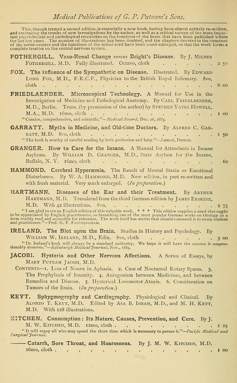 This, though termed a second edition, is essentially a new book, having; been almost entirely re-written, and embracing the results of new investigations by the author, as well as a critical survey of the more impor- tant physiological and pathological researches on the functions of the brain that have been published within the last ten years. The number of illustrations has been doubled, and the chapters devoted to the structure of the nerve-centres and the functions of the spinal cord have been much enlarged, so that the work forms a complete treatise on the central nervous system. FOTHERGILL. Vaso-Renal Change versus Bright's Disease. By J. Milner Fothergill, M.D. Fully illustrated. Octavo, cloth . . . . . 2 50 FOX. The Influence of the Sympathetic on Disease. Illustrated. By Edward Long Fox, M.D., F.R.C.P., Physician to the British Royal Infirmary. Svo, cloth ............... 6 00 FRIEDLAENDER. Microscopical Technology. A Manual for Use in the Investigation of Medicine and Pathological Anatomy. By Carl Friedlaender, M.D., Berlin. Trans, (by permission of the author) by Stephen Yates Howell, M.A., M.D. i6mo, cloth ........... 1 00  Concise, comprehensive, and scientific.—Medical Record, Dec. 26, 18S5. GARRATT. Myths in Medicine, and Old-time Doctors. By Alfred C. Gar- ratt, M.D. 8vo, cloth 1 50  The book is worthy of careful reading by both profession and laity.—Lancet, Detroit. GRANGER. How to Care for the Insane. A Manual for Attendants in Insane Asylums. By William D. Granger, M.D., State Asylum for the Insane, Buffalo, N. Y. i6mo, cloth .......... 60 HAMMOND. Cerebral Hyperemia. The Result of Mental Strain or Emotional Disturbance. By W. A. Hammond, M.D. New edition, in part re-written and with fresh material. Very much enlarged. {Inpreparation.} HARTMANN. Diseases of the Ear and their Treatment. By Arthur Hartmann, M.D. Translated from the third German edition by James Erskine, M.D. With 42 illustrations, Svo 2 75  I am glad to see an English edition of this valuable work. * * * This edition supplies a need that ought to be appreciated by English practitioners, as furnishing one of the most popular German works on Otology in a form readily read and accessible for reference. The work itself has merits that should commend it to every student and practitioner.—Prof. G. F. Frothingham. IRELAND. The Blot upon the Brain. Studies in History and Psychology. By William W. Ireland, M.D., Edin. 8vo, cloth 3 00  Dr. Ireland's book will always be a standard authority. We hope it will have the success it unques- tionably deserves.'—Edinburgh Medical Joztrnal, Nov., 1885. JACOB I. Hysteria and Other Nervous Affections. A Series of Essays, by Mary Putnam Jacobi, M.D. Contents—1. Loss of Nouns in Aphasia. 2. Case of Nocturnal Rotary Spasm. 3. The Prophylaxis of Insanity. 4. Antagonism between Medicines, and between Remedies and Disease. 5. Hysterical Locomotor Ataxia. 6. Consideration on Tumors of the Brain. (Inpreparation.) KEYT. Sphygmography aud Cardiography. Physiological and Clinical. By Alonzo T. Keyt, M.D. Edited by Asa B. Isham, M.D., and M. H. Keyt, M.D. With 128 illustrations. KITCHEN. Consumption : Its Nature, Causes, Prevention, and Cure. By J. M. W. Kitchen, M.D. i2mo, cloth 1 25  It will repay all who may spend the short time which is necessary to peruse it.—Pacific Medical and Surgical Journal. Catarrh, Sore Throat, and Hoarseness. By J. M. W. Kitchen, M.D. l6mo, cloth .............. 1 00
