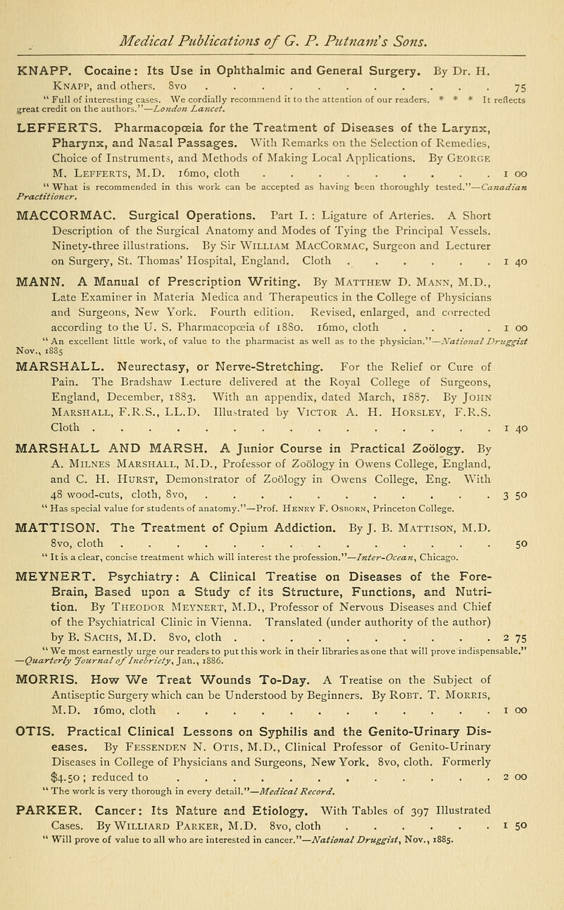 KNAPP. Cocaine: Its Use in Ophthalmic and General Surgery. By Dr. H. KnAPP, and others. Svo ........... 75  Full of interesting cases. We cordially recommend it to the attention of our readers. * * * It reflects great credit on the authors.—London Lancet. LEFFERTS. Pharmacopoeia for the Treatment of Diseases of the Larynx, Pharynx, and Nasal Passages. With Remarks on the Selection of Remedies, Choice of Instruments, and Methods of Making Local Applications. By George M. Lefferts, M.D. i6mo, cloth 1 00  What is recommended in this work can be accepted as having been thoroughly tested.—Canadian Practitioner. MACCORMAC. Surgical Operations. Part I. : Ligature of Arteries. A Short Description of the Surgical Anatomy and Modes of Tying the Principal Vessels. Ninety-three illustrations. By Sir William MacCormac, Surgeon and Lecturer on Surgery, St. Thomas' Hospital, England. Cloth . . . . . . 1 40 MANN. A Manual of Prescription Writing. By Matthew D. Mann, M.D., Late Examiner in Materia Medica and Therapeutics in the College of Physicians and Surgeons, New York. Fourth edition. Revised, enlarged, and corrected according to the U. S. Pharmacopoeia of 18S0. i6mo, cloth . . . 1 00 An excellent little work, of value to the pharmacist as well as to the physician.—National Druggist Nov., 1885 MARSHALL. Neurectasy, or Nerve-Stretching. For the Relief or Cure of Pain. The Bradshaw Lecture delivered at the Royal College of Surgeons, England, December, 1883. With an appendix, dated March, 1887. By John Marshall, F.R.S., LL.D. Illustrated by Victor A. H. Horsley, F.R.S. Cloth . . . . . . . . . . ■ . . . . 1 40 MARSHALL AND MARSH. A Junior Course in Practical Zoology. By A. Milnes Marshall, M.D., Professor of Zoology in Owens College, England, and C. H. Hurst, Demonstrator of Zoology in Owens College, Eng. With 48 wood-cuts, cloth, 8vo, . . . . . . . . . . 3 50  Has special value for students of anatomy.—Prof. Henry F. Osborn, Princeton College. MATTISON. The Treatment of Opium Addiction. By J. B. Mattison, M.D. 8vo, cloth 50  It is a clear, concise treatment which will interest the profession.—Inter-Ocean, Chicago. MEYNERT. Psychiatry: A Clinical Treatise on Diseases of the Fore- Brain, Based upon a Study cf its Structure, Functions, and Nutri- tion. By Theodor Meynert, M.D., Professor of Nervous Diseases and Chief of the Psychiatrical Clinic in Vienna. Translated (under authority of the author) by B. Sachs, M.D. 8vo, cloth 2 75  We most earnestly urge our readers to put this work in their libraries as one that will prove indispensable. —Quarterly Jozernal of Inebriety, Jan., 1886. MORRIS. How We Treat Wounds To-Day. A Treatise on the Subject of Antiseptic Surgery which can be Understood by Beginners. By Robt. T. Morris, M.D. i6mo, cloth 1 00 OTIS. Practical Clinical Lessons on Syphilis and the Genito-Urinary Dis- eases. By Fessenden N. Otis, M.D., Clinical Professor of Genito-Urinary Diseases in College of Physicians and Surgeons, New York. 8vo, cloth. Formerly $4.50; reduced to 2 00  The work is very thorough in every detail.—Medical Record. PARKER. Cancer: Its Nature and Etiology. With Tables of 397 Illustrated Cases. ByWiLLiARD Parker, M.D. 8vo, cloth 1 5°  Will prove of value to all who are interested in cancer.—National Druggist, Nov., 1885.