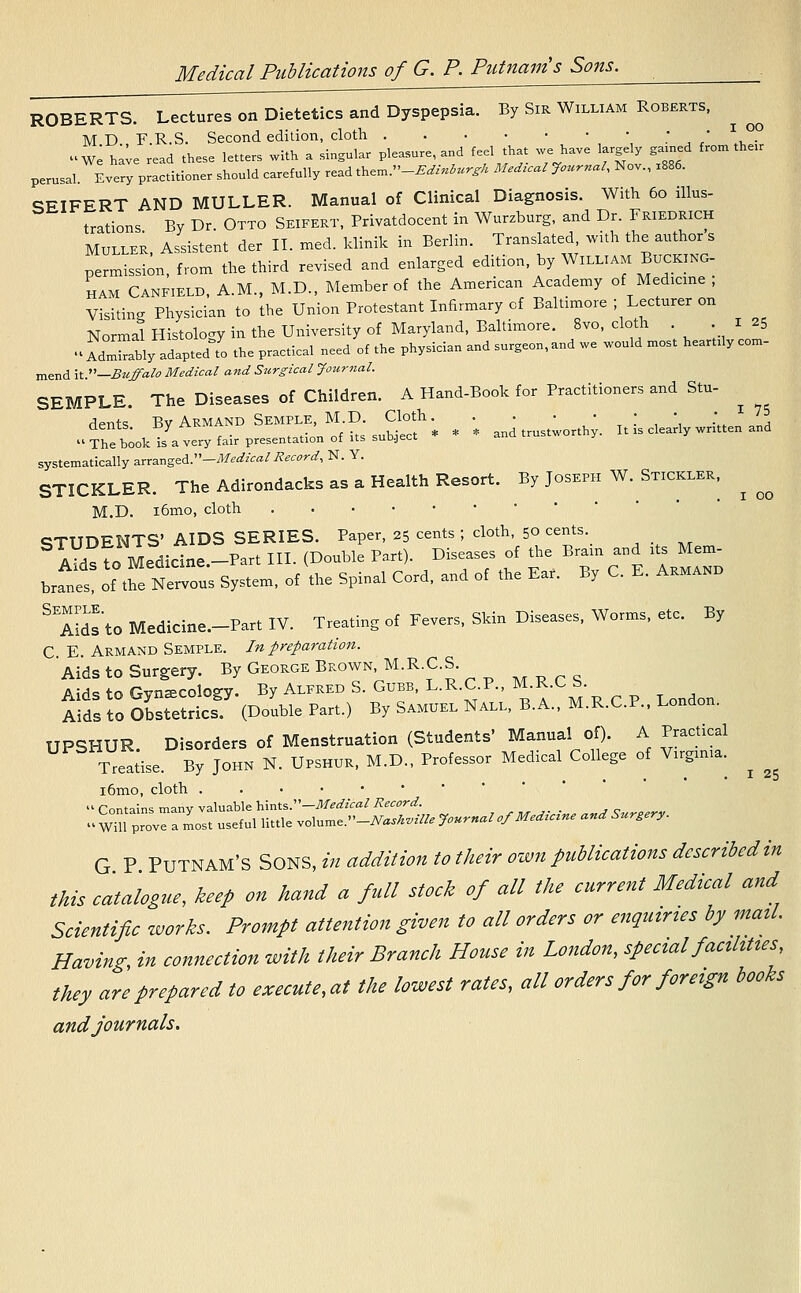 ROBERTS. Lectures on Dietetics and Dyspepsia. By Sir William Roberts, M D F R.S. Second edition, cloth .' ' , • »We have read these letters with a singular pleasure, and feel that we have largely gamed from their perusal Every practitioner should carefully read them -JUMurg* Medical Journal, Nov., x886. SEIFERT AND MULLER. Manual of Clinical Diagnosis. With 60 illus- trations By Dr. Otto Seifert, Privatdocent in Wurzburg, and Dr. Friedrich Muller, Assistent der II. med. klinik in Berlin. Translated, with the author s permission, from the third revised and enlarged edition, by William Bucking- ham Canfield, A.M., M.D., Member of the American Academy of Medicine ; Visiting Physician to the Union Protestant Infirmary cf Baltimore -Lecturer on Normal Histology in the University of Maryland, Baltimore. 8vo, cloth 125 •> AdXbly adaptedfo the practical need of the physician and surgeon,and we would most heartily com- mend it.-Buffalo Medical and Surgical Journal. SEMPLE. The Diseases of Children. A Hand-Book for Practitioners and Stu- ^ dents. ByARMtNDSEM^f'SsuSf* * * ancl trustworthy. It is clearly written and  The book is a very fair presentation of its subject systematically arranged.-Medical Record, N. Y. STICKLER. The Adirondack as a Health Resort. By Joseph W. Stickler, ^ M.D. i6mo, cloth STUDENTS' AIDS SERIES. Paper, 25 cents ; cloth, 50 cents aV^To Medicine -Part III. (Double Part). Diseases of the Brain and its Mem- branet ^N^ System, of the Spinal Cord, and of the Ear. By C. E. Armakl- SES'to Medicine.-Part IV. Treating of Fevers, Skin Diseases, Worms, etc. By C E Armand Semple. In preparation. Aids to Surgery. By George Brown, M.RC.S Mprq Aids to Gynecology. By Alfred S. Gubb, L.R.C P., M.R.CS. Aids to Obstetrics. (Double Part.) By Samuel Nall, B.A., M.R.C.P., London. UPSHUR Disorders of Menstruation (Students' Manual of). A Practical Treatise By John N. Upshur, M.D., Professor Medical College of Vugmia. ^ ^ i6mo, cloth ..•••••  Contains manv valuable hints.—Medical Record. ^TprovTamost useful little volume.»-iW*«& Journal of Medicine and Surgery. G P Putnam's Sons> addition to their own publications described'in this catalogue, keep on hand a full stock of all the current Medical and Scientific works. Prompt attention given to all orders or enquiries by mail. Having, in connection with their Branch House in London, special facilities they are prepared to executed the lowest rates, all orders for foreign books and journals.