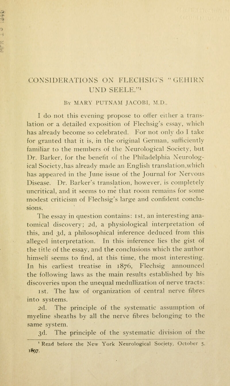 CONSIDERATIONS OX blTX'HSHi'S CHIIIRN UND SEELE.1 Bv MARY PUTNAM JACOBI, M.D.. I do not this evening propose to offer either a trans- lation or a detailed exposition of Flechsig's essay, which has already become so celebrated. For not only do I take for granted that it is, in the original German, sufficiently familiar to the members of the Neurological Society, but Dr. Barker, for the benefit of the Philadelphia Neurolog ical Society,has already made an English translation,which has appeared in the June issue of the Journal for Nervous Disease. Dr. Barker's translation, however, is completely uncritical, and it seems to me that room remains for some modest criticism of Flechsig's large and confident conclu- sions. The essay in question contains: ist, an interesting ana- tomical discovery; 2d, a physiological interpretation of this, and 3d, a philosophical inference deduced from this alleged interpretation. In this inference lies the gist of the title of the essay, and the conclusions which the author himself seems to find, at this time, the most interesting. In his earliest treatise in 1876, Flechsig announced the following laws as the main results established by his discoveries upon the unequal medullization of nerve tracts: 1 st. The law of organization of central nerve fibres into systems. 2d. The principle of the systematic assumption of myeline sheaths by all the nerve fibres belonging to the same system. 3d. The principle of the systematic division of the 1 Read before the New York Neurological Society, October 5, 1807.