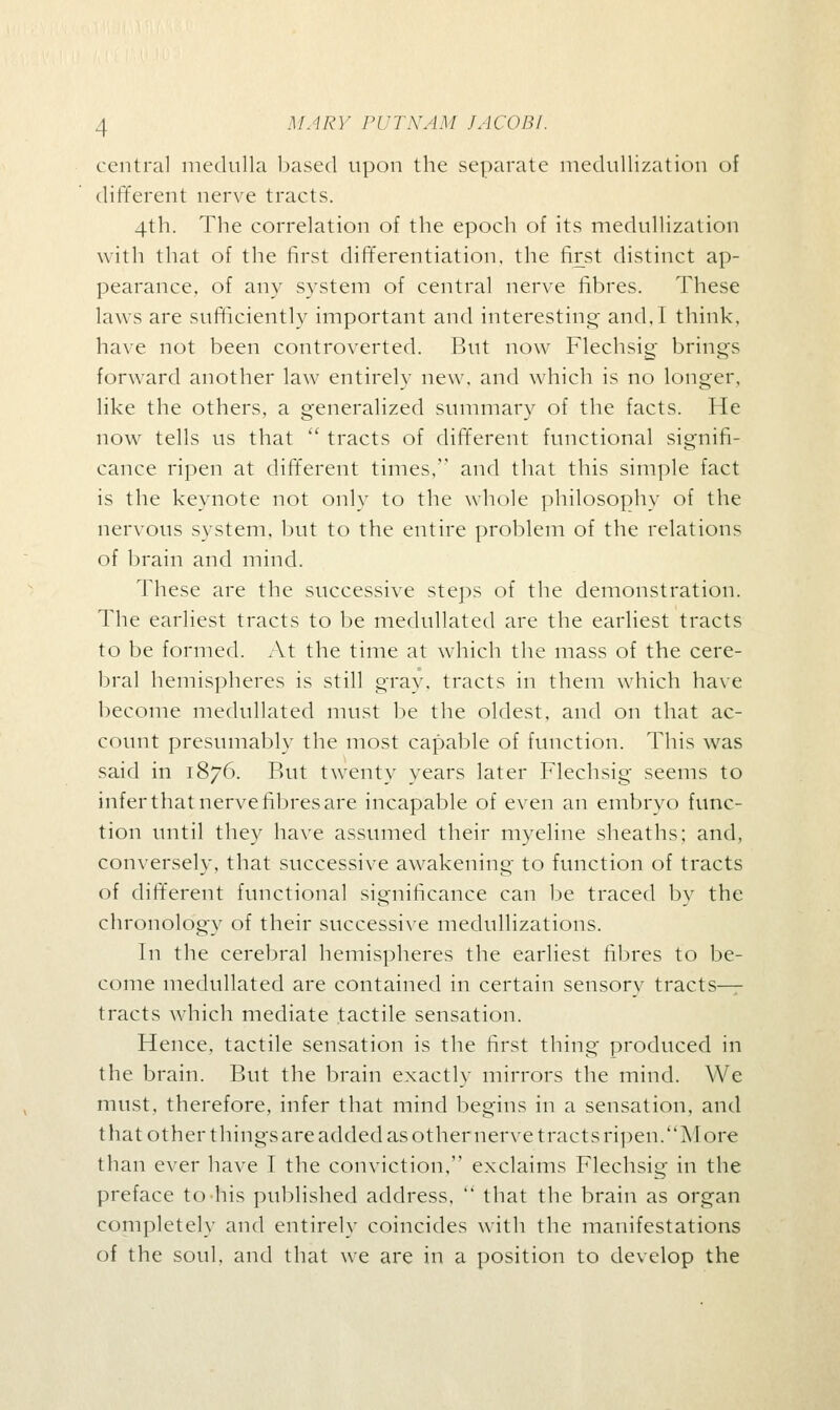 central medulla based upon the separate medullization of different nerve tracts. 4th. The correlation of the epoch of its medullization with that of the first differentiation, the first distinct ap- pearance, of any system of central nerve fibres. These laws are sufficiently important and interesting and,I think, have not been controverted. But now Flechsig brings forward another law entirely new, and which is no longer, like the others, a generalized summary of the facts. He now tells us that  tracts of different functional signifi- cance ripen at different times, and that this simple fact is the keynote not only to the whole philosophy of the nervous system, but to the entire problem of the relations of brain and mind. These are the successive steps of the demonstration. The earliest tracts to be medullated are the earliest tracts to be formed. At the time at which the mass of the cere- bral hemispheres is still gray, tracts in them which have become medullated must be the oldest, and on that ac- count presumably the most capable of function. This was said in 1876. But twenty years later Flechsig seems to infer that nerve fibres are incapable of even an embryo func- tion until they have assumed their myeline sheaths; and, conversely, that successive awakening to function of tracts of different functional significance can be traced by the chronology of their successive medullizations. In the cerebral hemispheres the earliest fibres to be- come medullated are contained in certain sensorv tracts- tracts which mediate tactile sensation. Hence, tactile sensation is the first thing produced in the brain. But the brain exactly mirrors the mind. We must, therefore, infer that mind begins in a sensation, and that other things are added as other nerve tracts ripen.More than ever have I the conviction, exclaims Flechsig in the preface to his published address,  that the brain as organ completely and entirely coincides with the manifestations of the soul, and that we are in a position to develop the