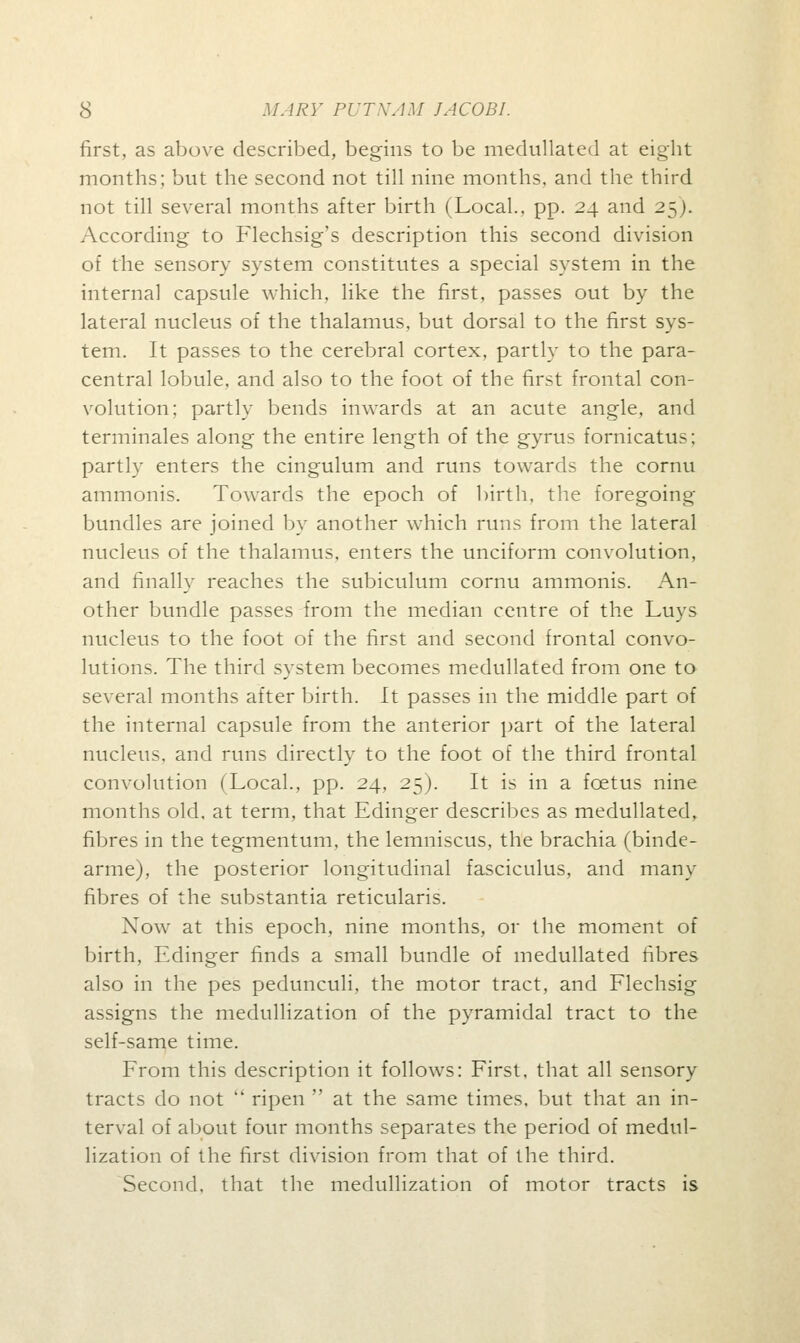 first, as above described, begins to be medullated at eight months; but the second not till nine months, and the third not till several months after birth (Local., pp. 24 and 25). According to Flechsig's description this second division of the sensory system constitutes a special system in the internal capsule which, like the first, passes out by the lateral nucleus of the thalamus, but dorsal to the first sys- tem. It passes to the cerebral cortex, partly to the para- central lobule, and also to the foot of the first frontal con- volution; partly bends inwards at an acute angle, and terminales along the entire length of the gyrus fornicatu>; partly enters the cingulum and runs towards the cornu ammonis. Towards the epoch of birth, the foregoing bundles are joined by another which runs from the lateral nucleus of the thalamus, enters the unciform convolution, and finally reaches the subiculum cornu ammonis. An- other bundle passes from the median centre of the Luys nucleus to the foot of the first and second frontal convo- lutions. The third system becomes medullated from one to several months after birth. It passes in the middle part of the internal capsule from the anterior part of the lateral nucleus, and runs directly to the foot of the third frontal convolution (Local., pp. 24, 25). It is in a foetus nine months old, at term, that Edinger describes as medullated, fibres in the tegmentum, the lemniscus, the brachia (binde- arme), the posterior longitudinal fasciculus, and many fibres of the substantia reticularis. Xow at this epoch, nine months, or the moment of birth, Edinger finds a small bundle of medullated fibres also in the pes pedunculi, the motor tract, and Flechsig assigns the medullization of the pyramidal tract to the self-same time. From this description it follows: First, that all sensory tracts do not  ripen  at the same times, but that an in- terval of about four months separates the period of medul- lization of the first division from that of the third. Second, that the medullization of motor tracts is