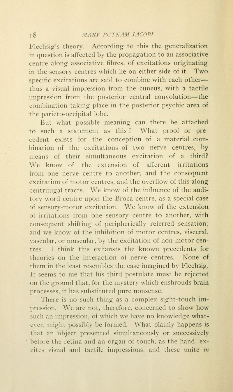 Flechsig's theory. According to this the generalization in question is affected by the propagation to an associative centre along associative fibres, of excitations originating in the sensory centres which lie on either side of it. Two specific excitations are said to combine with each other— thus a visual impression from the cuneus, with a tactile impression from the posterior central convolution—the combination taking place in the posterior psychic area of the parieto-occipital lobe. But what possible meaning can there be attached to such a statement as this ? What proof or pre- cedent exists for the conception of a material com- bination of the excitations of two nerve centres, by- means of their simultaneous excitation of a third? We know of the extension of afferent irritations from one nerve centre to another, and the consequent excitation of motor centres, and the overflow of this along centrifugal tracts. We know of the influence of the audi- tory word centre upon the Broca centre, as a special case of sensory-motor excitation. We know of the extension of irritations from one sensory centre to another, with consequent shifting of peripherically referred sensation; and we know of the inhibition of motor centres, visceral, vascular, or muscular, by the excitation of non-motor cen- tres. I think this exhausts the known precedents for theories on the interaction of nerve centres. None of them in the least resembles the case imagined by Flechsig. It seems to me that his third postulate must be rejected on the ground that, for the mystery which enshrouds brain processes, it has substituted pure nonsense. There is no such thing as a complex sight-touch im- pression. We are not, therefore, concerned to show how such an impression, of which we have no knowledge what- ever, might possibly be formed. What plainly happens is that an object presented simultaneously or successively before the retina and an organ of touch, as the hand, ex- cites visual and tactile impressions, and these unite in