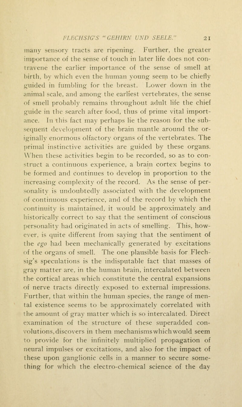 many sensory tracts arc ripening. Further, the greater importance of the sense of touch in later life does not con- travene the earlier importance of the sense of smell at l>irth, by which even the human young seem to be chiefly guided in fumbling for the breast. Lower down in the animal scale, and among the earliest vertebrates, the sense of smell probably remains throughout adult life the chief guide in the search after food, thus of prime vital import- ance. In this fact may perhaps lie the reason for the sub- sequent development of the brain mantle around the or- iginally enormous olfactory organs of the vertebrates. The primal instinctive activities are guided by these organs. When these activities begin to be recorded, so as to con- struct a continuous experience, a brain cortex begins to be formed and continues to develop in proportion to the increasing complexity of the record. As the sense of per- sonality is undoubtedly associated with the development of continuous experience, and of the record by which the continuity is maintained, it would be approximately and historically correct to say that the sentiment of conscious personality had originated in acts of smelling. This, how- ever, is quite different from saying that the sentiment of the ego had been mechanically generated by excitations of the organs of smell. The one plausible basis for Flech- sig's speculations is the indisputable fact that masses of gray matter are, in the human brain, intercalated between the cortical areas which constitute the central expansions of nerve tracts directly exposed to external impressions. Further, that within the human species, the range of men- tal existence seems to be approximately correlated with the amount of gray matter which is so intercalated. Direct examination of the structure of these superadded con- volutions, discovers in them mechanisms which would seem to provide for the infinitely multiplied propagation of neural impulses or excitations, and also for the impact of these upon ganglionic cells in a manner to secure some- thing for which the electro-chemical science of the day