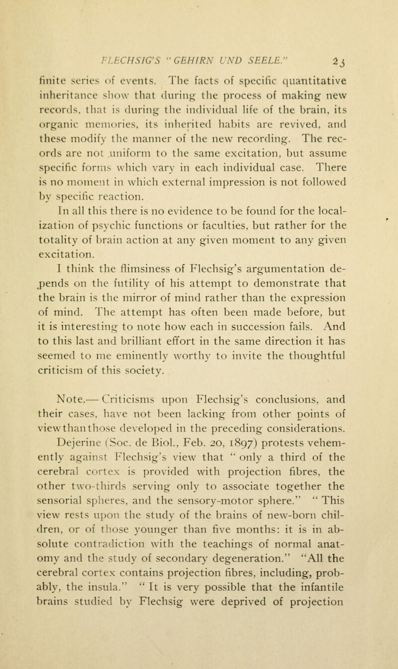 finite series of events. The facts of specific quantitative inheritance show that during the process of making new records, thai is during the individual life of the brain, its organic memories, its inherited habits are revived, and these modify the manner of the new recording. The rec- ords are not uniform to the same excitation, but assume specific forms which vary in each individual case. There is no moment in which external impression is not followed by specific reaction. In all this there is no evidence to be found for the local- ization of psychic functions or faculties, but rather for the totality of brain action at any given moment to any given excitation. I think the flimsiness of Flechsig's argumentation de- fends on the futility of his attempt to demonstrate that the brain is the mirror of mind rather than the expression of mind. The attempt has often been made before, but it is interesting to note how each in succession fails. And to this last and brilliant effort in the same direction it has seemed to me eminently worthy to invite the thoughtful criticism of this society. Note,— Criticisms upon Flechsig's conclusions, and their cases, have not been lacking from other points of view than those developed in the preceding considerations. Dejerine (Soc. de Biol., Feb. 20, 1897) protests vehem- ently against Flechsig's view that  only a third of the cerebral cortex is provided with projection fibres, the other two-thirds serving only to associate together the sensorial spheres, and the sensory-motor sphere.''  This view rests upon the study of the brains of new-born chil- dren, or of those younger than five months: it is in ab- solute contradiction with the teachings of normal anat- omy and the study of secondary degeneration. All the cerebral cortex contains projection fibres, including, prob- ably, the insula.  It is very possible that the infantile brains studied by Flechsig were deprived of projection