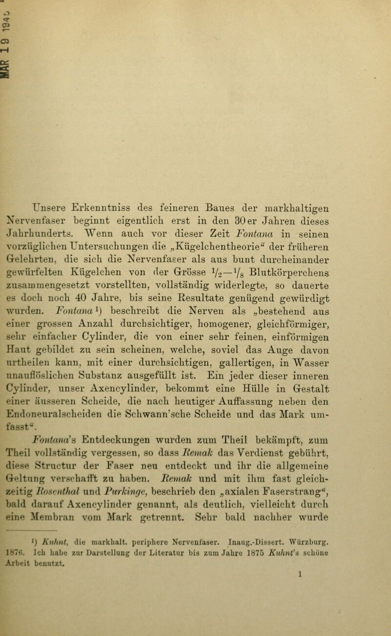(7> 05 Unsere Erkenutniss des feineren Baues der markhaltigen Nervenfaser beginnt eigentlich erst in den 30 er Jahren dieses Jahrhunderts. Wenn auch vor dieser Zeit Fontamt in seinen vorzüglichen Untersuchungen die ;,Kügelchentheorie der früheren Grelehrten, die sich die Nervenfaser als aus bunt durcheinander gewürfelten Kügelchen von der Grösse V2—Vs Blutkörperchens zusammengesetzt vorstellten, vollständig widerlegte, so dauerte es doch noch 40 Jahre, bis seine Resultate genügend gewürdigt wurden. Fontana ^) beschreibt die Nerven als „bestehend aus einer grossen Anzahl durchsichtiger, homogener, gleichförmiger, sehr einfacher Cylinder, die von einer sehr feinen, einförmigen Haut gebildet zu sein scheinen, welche, soviel das Auge davon urtheilen kann, mit einer durchsichtigen, gallertigen, in Wasser unauflöslichen Substanz ausgefüllt ist. Ein jeder dieser inneren Cylinder, unser Axencylinder, bekommt eine Hülle in Gestalt einer äusseren Scheide, die nach heutiger Auffassung neben den Endoneuralscheiden die Schwann'sche Scheide und das Mark um- fasst. Fontana'3 Entdeckungen wurden zum Theil bekämpft, zum Theil vollständig vergessen, so dass liemah das Verdienst gebührt, diese Structur der Faser neu entdeckt und ihr die allgemeine Geltung verschafft zu haben. Bemak und mit ihm fast gleich- zeitig Roscnthal und Furkingc, beschrieb den „axialen Easerstrang, bald darauf Axencylinder genannt, als deutlich, vielleicht durch eine Membran vom Mark getrennt. Sehr bald nachher wurde ') Ktihnt, die markhalt. periphere Nervenfaser. Inaug.-Dissert. Würzburg. 1876. Ich habe zur Darütellang der Literatur bis zum Jahre 1875 Kuhnt'^ schöne Arbeit benutzt.