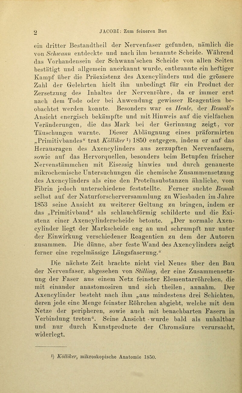 ein dritter Bestandtheil der Nervenfaser gefunden, nämlicli die von Schivann entdeckte und nach ihm benannte Scheide. Während das Vorhandensein der Schwann'schen Scheide von allen Seiten bestätigt und allgemein anerkannt wurde, entbrannte ein heftiger Kampf über die Präexistenz des Axencylinders und die grössere Zahl der Gelehrten hielt ihn unbedingt für ein Product der Zersetzung des Inhaltes der Nervenröhre, da er immer erst nach dem Tode oder bei Anwendung gewisser ßeagentien be- obachtet werden konnte. Besonders war es Henle, der Bemalvs Ansicht energisch bekämpfte und mit Hinweis auf die vielfachen Veränderungen, die das Mark bei der Gerinnung zeigt, vor Täuschungen warnte. Dieser Abläugnung eines präformirten ,,Primitivbandes trat Kölliher^) 1850 entgegen, indem er auf das Herausragen des Axencylinders aus zerzupften Nervenfasern, sowie auf das Hervorquellen, besonders beim Betupfen frischer Nervenstämmchen mit Eisessig hinwies und durch genaueste mikrochemische Untersuchungen die chemische Zusammensetzung des Axencylinders als eine den Proteinsubstanzen ähnliche, vom Fibrin jedoch unterschiedene feststellte. Ferner suchte Beinah selbst auf der Naturforscherversammlung zu Wiesbaden im Jahre 1853 seine Ansicht zu weiterer Geltung zu bringen, indem er das „Primitivband als schlauchförmig schilderte und die Exi- stenz einer Axencylinderscheide betonte. „Der normale Axen- cylinder liegt der Markscheide eng an und schrumpft nur unter der Einwirkung verschiedener Reagentien zu dem der Autoren zusammen. Die dünne, aber feste Wand d«s Axencylinders zeigt ferner eine regelmässige Längsfaserung. Die nächste Zeit brachte nicht viel Neues über den Bau der Nervenfaser, abgesehen von StiUing, der eine Zusammensetz- ung der Faser aus einem Netz feinster Elementarröhrchen, die mit einander anastomosiren und sich theilen, annahm. Der Axencylinder besteht nach ihm „aus mindestens drei Schichten, deren jede eine Menge feinster ßöhrchen abgiebt, welche mit dem Netze der peripheren, sowie auch mit benachbarten Fasern in Verbindung treten. Seine Ansicht -wurde bald als unhaltbar und nur durch Kunstproducte der Chromsäure verursacht, widerlegt. 1) Köllilcer, mikroskopische Anatomie 1850.