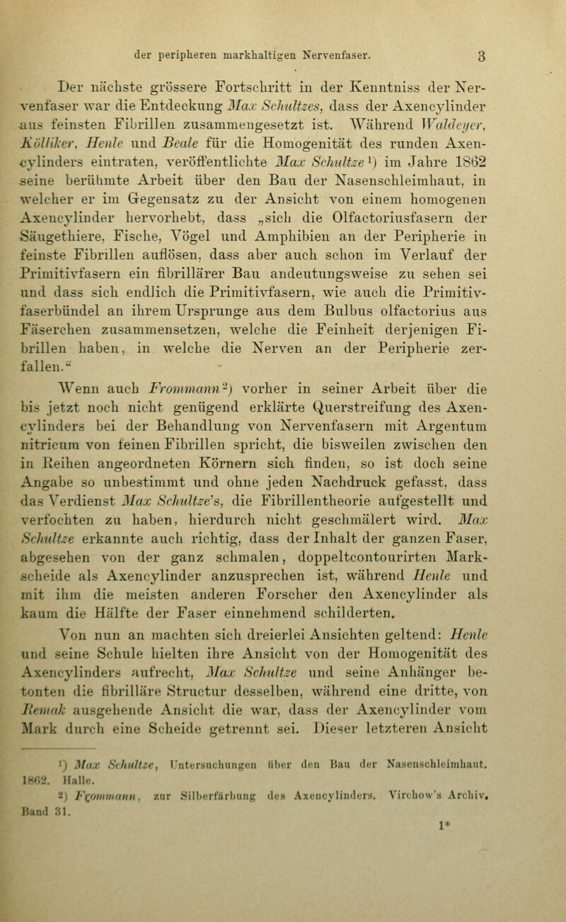 Der nächste grössere Fortscliritt in der Kenntniss der Ner- venfaser war die Entdeckung 3Ia.i- SclmUzes, dass der Axencylinder aus feinsten Fibrillen zusammengesetzt ist. Während Waldeijer, KölliJcer, Henle und Beale für die Homogenität des runden Axen- cylinders eintraten, veröffentlichte Max Schnitze \) im Jahre 1862 seine berülimte Arbeit über den Bau der Nasenschleimhaut, in welcher er im Gegensatz zu der Ansicht von einem homogenen Axencylinder hervorhebt, dass „sicli die Olfactoriusfasern der Säugethiere, Fische, Vögel und Amphibien an der Peripherie in feinste Fibrillen auflösen, dass aber auch schon im Verlauf der Primitivfasern ein fibrillärer Bau andeutungsweise zu sehen sei und dass sich endlich die Primitivfasern, wie auch die Primitiv- faserbündel an ihrem Ursprünge aus dem Bulbus olfactorius aus Fäserchen zusammensetzen, welche die Feinheit derjenigen Fi- brillen haben, in welche die Nerven an der Peripherie zer- fallen. Wenn auch Frommann-) vorher in seiner Arbeit über die bis jetzt noch nicht genügend erklärte Querstreifung des Axen- cylinders bei der Behandlung von Nervenfasern mit Argentum nitricura von feinen Fibrillen spricht, die bisweilen zwischen den in Keihen angeordneten Körnern sich finden, so ist doch seine Angabe so unbestimmt und ohne jeden Nachdruck gefasst, dass das Verdienst Max Schultzens, die Fibrillentheorie aufgestellt und verfochten zu haben, hierdurch nicht geschmälert wird. Max Schnitze erkannte auch richtig, dass der Inhalt der ganzen Faser, abgesehen von der ganz schmalen, doppeltcontourirten Mark- scheide als Axencylinder anzusprechen ist, während Henle und mit ihm die meisten anderen Forscher den Axencylinder als kaum die Hälfte der Faser einnehmend schilderten. Von nun an machten sich dreierlei Ansichten geltend: Henle und seine Schule hielten ihre Ansicht von der Homogenität des Axencylinders aufrecht, Max Schnitze und seine Anhänger be- tonten die fibrilläre Structur desselben, während eine dritte, von llenuik ausgehende Ansicht die war, dass der Axencylinder vom Mark durch eine Scheide getrennt sei. Dieser letzteren Ansicht ') Max SchuUze, l'ntersachungen ülier (loa Hau der Nasenschleimbaut, 1K»;2. Halle. 2) Fxfimmann, zur .Silberfärbung des Axencylinders. Vircbow's Archiv. I'.and 31. 1*