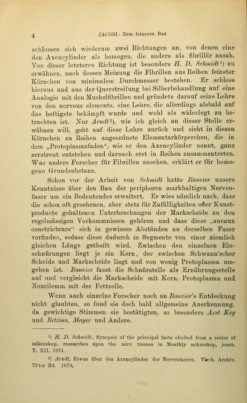schlössen sich wiederum zwei Richtungen an, von denen eine den Axencylinder als homogen, die andere als fibrillär ansah. Von dieser letzteren Richtung ist besonders H. B, Schmidt'^) zu erwähnen, nach dessen Meinung die Fibrillen aus Reihen feinster Körnchen von minimalem Durchmesser bestehen. Er schloss hieraus und aus der Querstreifung bei Silberbehandlung auf eine Analogie mit den Muskelfibrillen und gründete darauf seine Lehre von den nervous Clements, eine Lehre, die allerdings alsbald auf das heftigste bekämpft wurde und wohl als widerlegt zu be- trachten ist. Nur Ärnclt^), wie ich gleich an dieser Stelle er- wähnen will, geht auf diese Lehre zurück und sieht in diesen Körnchen zu Reihen angeordnete Elementarkörperchen, die in dem „Protopiasmafaden'^, wie er den Axencylinder nennt, ganz zerstreut entstehen und darnach erst in Reihen zusammentreten. Was andere Forscher für Fibrillen ansehen, erklärt er für homo- gene G-rundsubstanz. Schon vor der Arbeit von Schmidt hatte Ranvier unsere Kenntnisse über den Bau der peripheren markhaltigen Nerven- faser um ein Bedeutendes erweitert. Er wies nämlich nach, dass die schon oft gesehenen, aber stets für Zufälligkeiten oder Kunst- producte gehaltenen Unterbrechungen der Markscheide zu den regelmässigen Vorkommnissen gehören und dass diese „aneaux constricteurs sich in gewissen Abständen an derselben Faser vorfinden, sodass diese dadurch m Segmente von einer ziemlich, gleichen Länge getheilt wird. Zwischen den einzelnen Ein- schnürungen liegt je ein Kern, der zwischen Schwann'scher Scheide und Markscheide liegt und von wenig Protoplasma um- geben ist. Banvier fasst die Schnürstelle als Ernährungsstelle auf und vergleicht die Markscheide mit Kern, Protoplasma und Neurilemm mit der Fettzelle. Wenn auch einzelne Forscher noch an Ranvier^s Entdeckung^ nicht glaubten, so fand sie doch bald allgemeine Anerkennung, da gewichtige Stimmen sie bestätigten, so besonders Axel Keif und Retsius, Mmjer und Andere. 1) H. D. Schmidt, Synopsis of the principal facts elicited from a series of mikroskop. researctes upon tke nerv tissues in MontWy mikroskop. journ. T. XII. 1874. 2) Arndt, Etwas über den Axencylinder der Nervenfasern. Vkck. Archiv.. 73ter Bd. 1879.