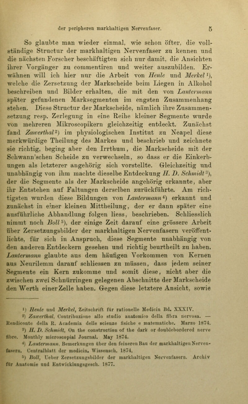 So glaubte man wieder einmal, wie schon öfter, die voll- ständige Structur der markhaltigen Nervenfaser zu kennen und die nächsten Forscher beschäftigten sich nur damit, die Ansichten ihrer Vorgänger zu coraraentiren und weiter auszubilden. Er- wähnen will ich hier nur die Arbeit von Henle und Merisel 'j, welche die Zersetzung der Markscheide beim Liegen in Alkohol beschreiben und Bilder erhalten, die mit den von Lantermann später gefundenen Marksegmenten im engsten Zusammenhang stehen. Diese Structur der Markscheide, nämlich ihre Zusammen- setzung resp. Zerlegung in eine Reihe kleiner Segmente wurde von mehreren Mikroscopikern gleichzeitig entdeckt. Zunächst fand Zaiverfhal-) im physiologischen Institut zu Neapel diese merkwürdige Theilung des Markes und beschrieb und zeichnete sie richtig, beging aber den Irrthum, die Markscheide mit der Schwann'schen Scheide zu verwechseln, so dass er die Einkerb- ungen als letzterer angehörig sich vorstellte. Gleichzeitig und unabhängig von ihm machte dieselbe Entdeckung H. D. Schmidt^), der die Segmente als der Markscheide angehörig erkannte, aber ihr Entstehen auf Faltungen derselben zurückführte. Am rich- tigsten wurden diese Bildungen von Lantermann'^) erkannt und zunächst in einer kleinen Mittheilung, der er dann später eine ausführliche Abhandlung folgen Hess, beschrieben. Schliesslich nimmt noch BoU •^), der einige Zeit darauf eine grössere Arbeit über Zersetzungsbilder der markhaltigen Nervenfasern veröffent- lichte, für sich in Anspruch, diese Segmente unabhängig von den anderen Entdeckern gesehen und richtig beurtheilt zu haben. Lantermann glaubte aus dem häufigen Vorkommen von Kernen aus Neurilemm darauf schliessen zu müssen, dass jedem seiner Segmente ein Kern zukomme und somit diese, nicht aber die zwischen zwei Schnürringen gelegenen Abschnitte der Markscheide den Werth einer Zelle haben. Gegen diese letztere Ansicht, sowie 'j Henle and Merkel, Zeitschrift für rationelle Medicin Bd. XXXIV. 2^) Zawerthal, Contribuzione allo studio anatomiro della fihra nervosa. — Kendiconte della II. Academia delle scienze (isiche e mateniatiche. Marzo 1874. 3) H. I). Schini'lt, On the constriiction of the dark or doublebordered nerve fibre. Montlily niicroscopial Journal. May 1874. *) Luutermann, Bemerkungen über den feineren Bau der markhaltigen Nerven- fasern. Centralblatt der medicin. Wissenscb. 1874. •'') lioll, Ueber Zersetzunj^sbilder der markhaltigen Nervenfasern. Archiv für Anatomie and Entwicklung^gesch. 1877.