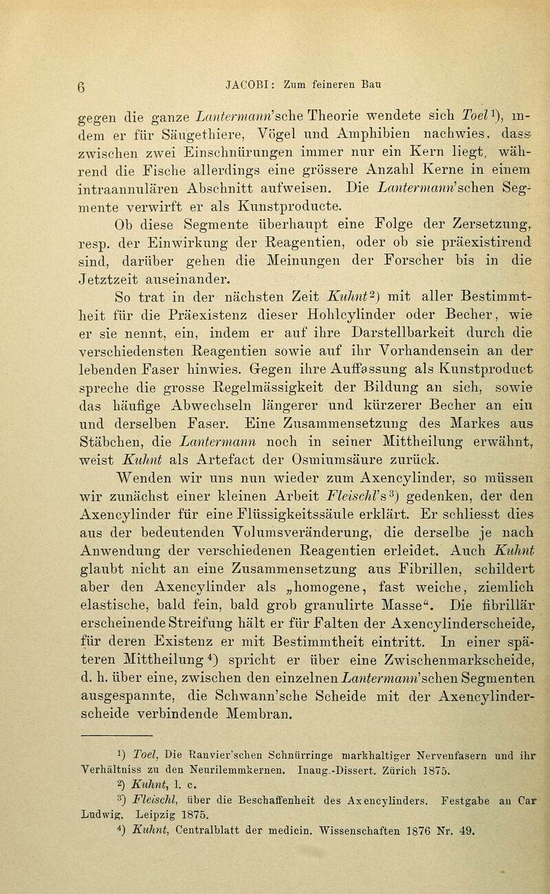 gegen die ganze Lantermann^sehe Theorie wendete sich Toel'^), in- dem er für Säugethiere, Vögel und Amphibien nachwies, dass zwischen zwei Einschnürungen immer nur ein Kern liegt, wäh- rend die Fische allerdings eine grössere Anzahl Kerne in einem intraannulären Abschnitt aufweisen. Die Lantermann'sehen Seg- mente verwirft er als Kunstproducte. Ob diese Segmente überhaupt eine Folge der Zersetzung, resp. der Einwirkung der Reagentien, oder ob sie präexistirend sind, darüber gehen die Meinungen der Forscher bis in die Jetztzeit auseinander. So trat in der nächsten Zeit KuJmt^) mit aller Bestimmt- heit für die Präexistenz dieser Hohlcylinder oder Becher, wie er sie nennt, ein, indem er auf ihre Darstellbarkeit durch die verschiedensten Reagentien sowie auf ihr Vorhandensein an der lebenden Faser hinwies. Gregen ihre Auffassung als Kunstproduct spreche die grosse Regelmässigkeit der Bildung an sich, sowie das häufige Abwechseln längerer und kürzerer Becher an ein und derselben Faser. Eine Zusammensetzung des Markes aus Stäbchen, die Lantermann noch in seiner Mittheilung erwähnt, weist Kuhnt als Artefact der Osmiumsäure zurück. Wenden wir uns nun wieder zum Axencylinder, so müssen wir zunächst einer kleinen Arbeit FleischVs^) gedenken, der den Axencylinder für eine Flüssigkeitssäule erklärt. Er schliesst dies aus der bedeutenden Yolumsveränderung, die derselbe je nach Anwendung der verschiedenen Reagentien erleidet. Auch Kuhnt glaubt nicht an eine Zusammensetzung aus Fibrillen, schildert aber den Axencylinder als „homogene, fast weiche, ziemlich elastische, bald fein, bald grob granulirte Masse''. Die fibrillär erscheinende Streifung hält er für Falten der Axencylinderscheide^ für deren Existenz er mit Bestimmtheit eintritt. In einer spä^ teren Mittheilung 4) spricht er über eine Zwischenmarkscheide, d. h. über eine, zwischen den einzelnen ian^ermawn'schen Segmenten ausgespannte, die Schwann'sche Scheide mit der Axencylinder- scheide verbindende Membran. 1) Toel, Die Ranvier'sclien Sclinürringe niarkhaltiger Nervenfasern und ihr Verhältniss zu den Neurilemmkernen. Inaug.-Dissert. Zürich 1875. 2) Kuhnt, 1. c. 3) Fleischt, über die Beschaffenheit des Axencylinders. Festgahe au Car Ludwig. Leipzig 1875.