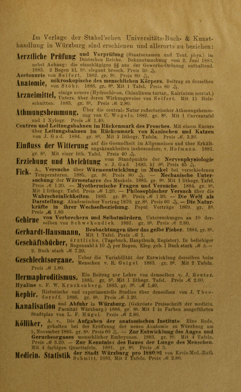 Im Verlage der Stahersclien Universitäts-Bucli- & Kunst- hantllung in AVürzburg sind erschienen und allerorts zu beziehen: ipr7flirllP Pl'liflllll^ ^ Vorprüfung (Staatsexamen und Tent. pliys.) im ACi^lllllil riUlUllg Deutscheu Reiche. Bekauntmachaug vom 2. Juui 1S8:{, liebst Anhaug: die eiuschlägigeii §§ aus der Gewerbe-Ordnnug enthalteud. 1S83. 2 Bogen kl. S*'. elegant brosch. Preis 50 <^. Acetonnrie von Seifert. 1882. gr. 8'>. Preis 80 ^f. iiiafniiiip mikroskopische des menschlichen Körpers, Beitrag zu derselben .lllctlUlllir, ^-on Stühr. 1886. gr. &\ Mit 1 Tafel. Preis 80 4. ir7IIPillliffp| ^^^^o^ neuere (Hj'drochipon, Chinolinum tartar., Kairinium nuiriat.) .tl^licillljlici, Unters, über deren Wirkungsweise von Seifert. Mit 15 Holz- scluiitteii. J883. gr. 8«. Preis Jl 2.80. i<liiiiiiiio'Gliiiiiiniiin«r Über die centrale Natur reflectorischer Athmungsheram- .illllllUllgMItllimullg. uug ,.0Q C. Wcgele. 1882. gr. 80. Mit 1 Cnrveutafel und 1 Xylogr. Preis Jl 1.40. Centren und Leitungsbahnen im Rückenmark des Frosches. Mit einem Excurs über Leitnngsbahnen im Rückenmark von Kaninchen und Katzen von J. Gad. 1884. gr. 8«. Mit 2 litbogr. Tafeln. Preis Jl. 3.20. Fillfllice Hi»r W ifti)riiii(r '^^ die Gesundheit im Allgemeinen und über Erkält- i:.lllilUSS ULI »»ICIUlIg ungskrankheiten inabesondere, V. Hof mann. 1881. gr. S. Mit einer lith. Tafel. Preis 40 ^. Erzieliun^ iiiid Abriclituiig :°;. |ad'''T883' kf so.^p'S'^f^'''^^^' ril'lt '^■' ^'^i'suche über AVärmeentwicklnng im Muskel bei verschiedeneu '**•'»• Temperaturen. 1885. gr. 80. Preis 80 4. — Mechanische Unter- suchung der Wärniestarre des Muskels. 1885. gr. 80. Mit 1 lithogr. Tafel. Preis Jt. 1.20. — Myothermische Fragen und Versuche. 1884. gr. 8». Mit 1 lithogr. Tafel. Preis Ji 1.20. — Philosophischer Versuch über die Wahrscheinlichkeiten. 1883. gr. S«. Preise Jl 1 20. — Die Welt als Darstellung. Akademisclier Vortrag 1870. gr. 80. Preis 60 ^. —Die Natur- kräfte in ihrer Wechselbeziehung. Popul. Vorträge 1869. gr. 8*'. Preis Ji. I.SO Tollirnp ^ Verbrechern und Selbstmördern, Untersuchungen an 10 der- UtllllllC; selben von S ch w e k end i ek. 1881. gr. 8«. Preis J(. 2.80. Ceiiiardl-nausmanii, S^t'^^^^^aS^i^if5'}!' ^^^^^^''*''' '^'' ^'' ^'' IVfii'lilifichlicIlPi* 'ärztliche, (Tagebuch, Hauptbuch, Regisster). In beliebiger fjfMIIdllMIUUlCl, Bogenzahl ä 10 ^ per Bogen. Eleg. geb. 1 Bach stark Jl 5.— 2. Buch stark Jl> 7.20. ^*P6<*lllpf'iltenP0*aiia Ueber die Variabilität der Entwicklung derselben beim UCStlllCtllldUl^dllt?. Menschen v. R. Geigel. 1883. gr. S«. Mit 2 Tafeln. Preis Jl 1.80. llpi*ni«inlii*nHHi<!iiiiiG ^' ß'-'itrag zur Lehre von demselben v. J. Reuter. Ili:iUI(tpillUUIIlMIIU». 1385. gr. 80. Mit 1 lithogr. Tafel. Preis .« 2.60. Hyaline v. F. \V. Kruckenberg, 1883. gr. 8«. Jl 1.40. liPiiliii* Historische und experimentelle Studien über denselben von J. Tlieo- nc)lllll. .loroff. 1886. gr. 80. VrviH Jl 1.20. KilUulWuiinu *' Abfuhr in Würzburg, ((iekrönto Preisschrift der medicin. ndlldll.>cllJUII {.-acultät Würzburg.) 1886. gr. 80. Mit 1 in Farben ausgeführten Studtplau von L. F. Hügel. Preis Jl 2.80. KfillikPI' ^' ^■' '^'^ Aufgaben der anatominchen Institute. Ein« Rede, IHfllinci) gehalten bei der Eröffnung der neuen Anatomie zu Wiirzbiirg am :{, November 1883. gr. 8. Preis (K) ^,. — Zur Entwicklung des Auges und Geruchsorganes menHchllchi-r Embryonen. 1883. gr. 8. Mit 4 Tafeln. Preifi .11 n.iiO. — Zur Kenntniss des Baues der Lunge des Menschen. Mit 1 larbiKen (iuarttafeln. IKHI. gr. 8. Preis .// 3. Ilfiirieiii ^i'ifkf'ili '^^^ »itadt W'ürzburg pro 1880/Sl von Krcis-Med.-RatL ' '^•'»•* Schmitt. 1.sm:{. Mit 'J Tafeln. Prei-» Jl 2.80.