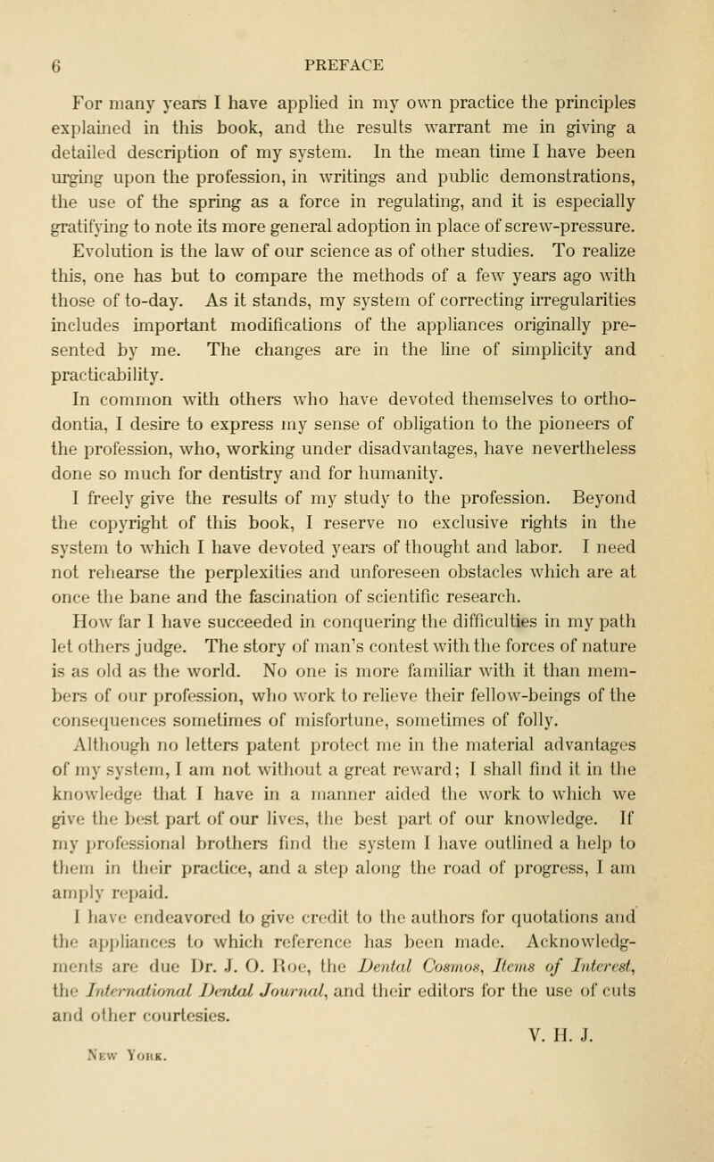 For many years I have applied in my own practice the principles explamed in this book, and the results warrant me in giving a detailed description of my system. In the mean time I have been urging upon the profession, in writings and public demonstrations, the use of the spring as a force in regulating, and it is especially gratifying to note its more general adoption in place of screw-pressure. Evolution is the law of our science as of other studies. To realize this, one has but to compare the methods of a few years ago with those of to-day. As it stands, my system of correcting irregularities includes important modifications of the appliances originally pre- sented by me. The changes are in the line of simplicity and practicability. In common with others who have devoted themselves to ortho- dontia, I desire to express my sense of obligation to the pioneers of the profession, who, working under disadvantages, have nevertheless done so much for dentistry and for humanity. I freely give the results of my study to the profession. Beyond the copyright of this book, I reserve no exclusive rights in the system to which I have devoted years of thought and labor. I need not rehearse the perplexities and unforeseen obstacles which are at once the bane and the fascination of scientific research. How far I have succeeded in conquering the difficulties in my path let others judge. The story of man's contest with the forces of nature is as old as the world. No one is more familiar with it than mem- bers of our profession, who work to relieve their fellow-beings of the consequences sometimes of misfortune, sometimes of folly. Although no letters patent protect me in the material advantages of my system, I am not without a great reward; I shall find it in the knowledge that I have in a manner aided the work to which we give the best part of our lives, the best part of our knowledge. If my professional brothers find the system I have outlined a help to them in their practice, and a step along the road of progress, I am anqjly repaid. I liave endeavored to give credit to the authors for quotations and the appliances to which reference has been made. Acknowledg- ments are due Dr. J. O. Roe, the Dental Cosmos, Items of Interest, the Internaiioruil Denial Journal, and their editors for the use of cuts and other courtesies. V. H. J. New Yokk.