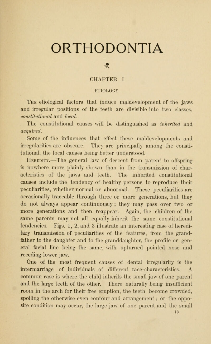 ORTHODONTIA CHAPTER I ETIOLOGY The etiological factors that induce maldevelopment of the jaws and irregular positions of the teeth are divisible into two classes, constitutional and local. The constitutional causes will be distinguished as inherited and acquired. Some of the influences that effect these maldevelopments and irregularities are obscure. They are principally among the consti- tutional, the local causes being better understood. FIeredity.—The general law of descent from parent to offspring is nowhere more plainly shown than in the transmission of char- acteristics of the jaws and teeth. The inherited constitutional causes include the tendency of healthy persons to reproduce their peculiarities, whether normal or abnormal. These peculiarities are occasionally traceable through three or more generations, but they do not always appear continuously ; they may pass over two or more generations and then reappear. Again, the children of the same parents may not all equally inherit the same constitutional tendencies. Figs. 1, 2, and 3 illustrate an interesting case of heredi- tary transmission of peculiarities of tlie features, from the grand- father to the daughter and to the granddaughter, the profile or gen- eral facial line being the same, with upturned pointed nose and receding lower jaw. One of the most frequent causes of dental irregularity is the intermarriage of individuals of different race-characteristics. A common case is where the child inherits the small jaw of one parent and the large teeth of the other. There naturally being insufficient room in the arch for their free eruption, the teeth become crowded, spoiling the otherwise even contour and arrangement; or the oppo- site condition may occur, the large jaw of one parent and the small