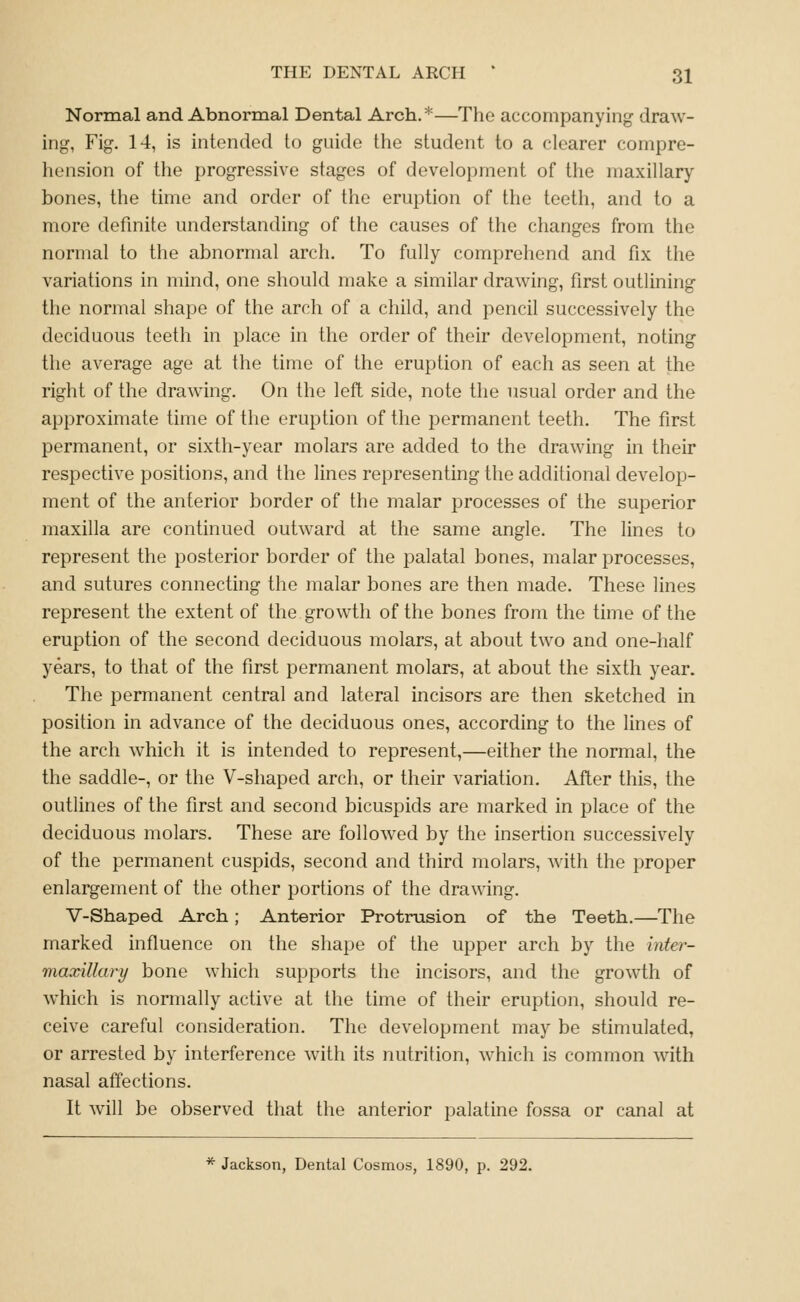 Normal and Abnormal Dental Arch.*—The accompanying draw- ing, Fig. 14, is intended to guide the student to a clearer compre- hension of the progressive stages of development of the maxillary bones, the time and order of the eruption of the teeth, and to a more definite understanding of the causes of the changes from the normal to the abnormal arch. To fully comprehend and fix the variations in mind, one should make a similar drawing, first outlining the normal shape of the arch of a child, and pencil successively the deciduous teeth in place in the order of their development, noting tlie average age at the time of the eruption of each as seen at the right of the drawing. On the left side, note the usual order and the approximate time of the eruption of the permanent teeth. The first permanent, or sixth-year molars are added to the drawing in their respective positions, and the lines representing the additional develop- ment of the anterior border of the malar processes of the superior maxilla are continued outward at the same angle. The lines to represent the posterior border of the palatal bones, malar processes, and sutures connecting the malar bones are then made. These lines represent the extent of the growth of the bones from the time of the eruption of the second deciduous molars, at about two and one-half years, to that of the first permanent molars, at about the sixth year. The permanent central and lateral incisors are then sketched in position in advance of the deciduous ones, according to the lines of the arch which it is intended to represent,—either the normal, the the saddle-, or the V-shaped arch, or their variation. After this, the outlines of the first and second bicuspids are marked in place of the deciduous molars. These are followed by the insertion successively of the permanent cuspids, second and third molars, Avith the proper enlargement of the other portions of the drawing. V-Shaped Arch; Anterior Protrusion of the Teeth.—The marked influence on the shape of the upper arch by the hiter- maxillary bone which supports the incisors, and the growth of which is normally active at the time of their eruption, should re- ceive careful consideration. The development may be stimulated, or arrested by interference with its nutrition, which is common with nasal affections. It will be observed that the anterior palatine fossa or canal at * Jackson, Dental Cosmos, 1890, p. 292.