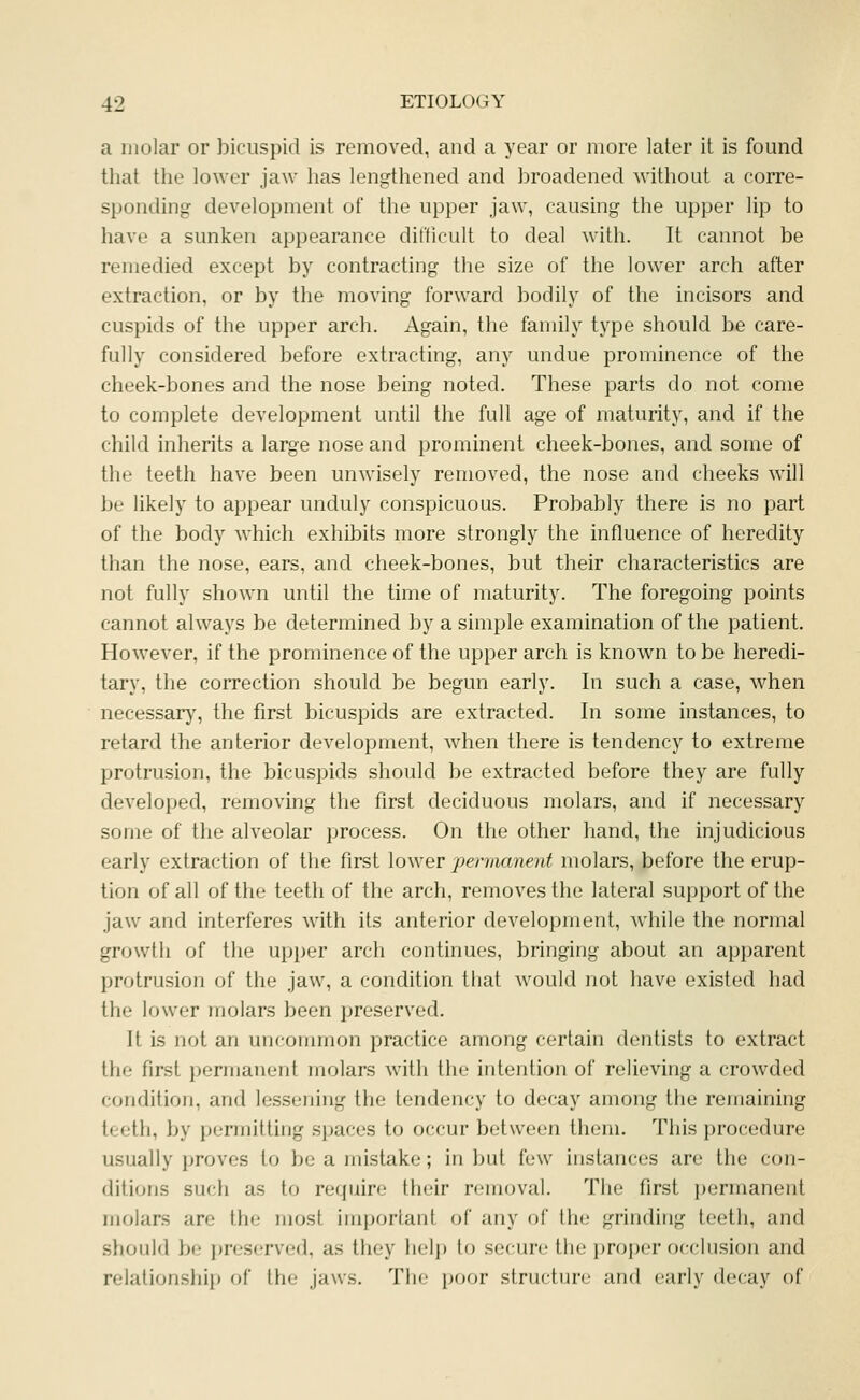 a molar or bicuspid is removed, and a year or more later it is found that the lower jaw has lengthened and broadened without a corre- sponding development of the upper jaw, causing the upper lip to have a sunken appearance difficult to deal with. It cannot be remedied except by contracting the size of the lower arch after extraction, or by the moving forward bodily of the incisors and cuspids of the upper arch. Again, the family type should be care- fully considered before extracting, any undue prominence of the cheek-bones and the nose being noted. These parts do not come to complete development until the full age of maturity, and if the child inherits a large nose and prominent cheek-bones, and some of the teeth have been unwisely removed, the nose and cheeks will be likely to appear unduly conspicuous. Probably there is no part of the body which exhibits more strongly the influence of heredity than the nose, ears, and cheek-bones, but their characteristics are not fully shown until the time of maturity. The foregoing points cannot always be determined by a simple examination of the patient. However, if the prominence of the upper arch is known to be heredi- tary, the correction should be begun early. In such a case, w^hen necessary, the first bicuspids are extracted. In some instances, to retard the anterior development, when there is tendency to extreme protrusion, the bicuspids should be extracted before they are fully developed, removing the first deciduous molars, and if necessary some of the alveolar process. On the other hand, the injudicious early extraction of the first lower •permanent molars, before the erup- tion of all of the teeth of the arch, removes the lateral support of the jaw and interferes with its anterior development, while the normal growth of the upper arch continues, bringing about an apparent protrusion of the jaw, a condition tliat would not have existed had the lower molars been preserved. It is not an uncommon practice among certain dentists to extract the first permanent molars with the intention of relieving a crowded condition, and lessening the tendency to decay among the remaining teeth, by permitting spaces to occur between them. This procedure usually proves to be a mistake; in but few instances are the con- ditions such as to require their removal. The first permanent molars are the most important (A' any of the grinding teeth, and should be jjreserved, as they help to secure the proper occlusion and relationship of the jaws. The poor structure and early decay of