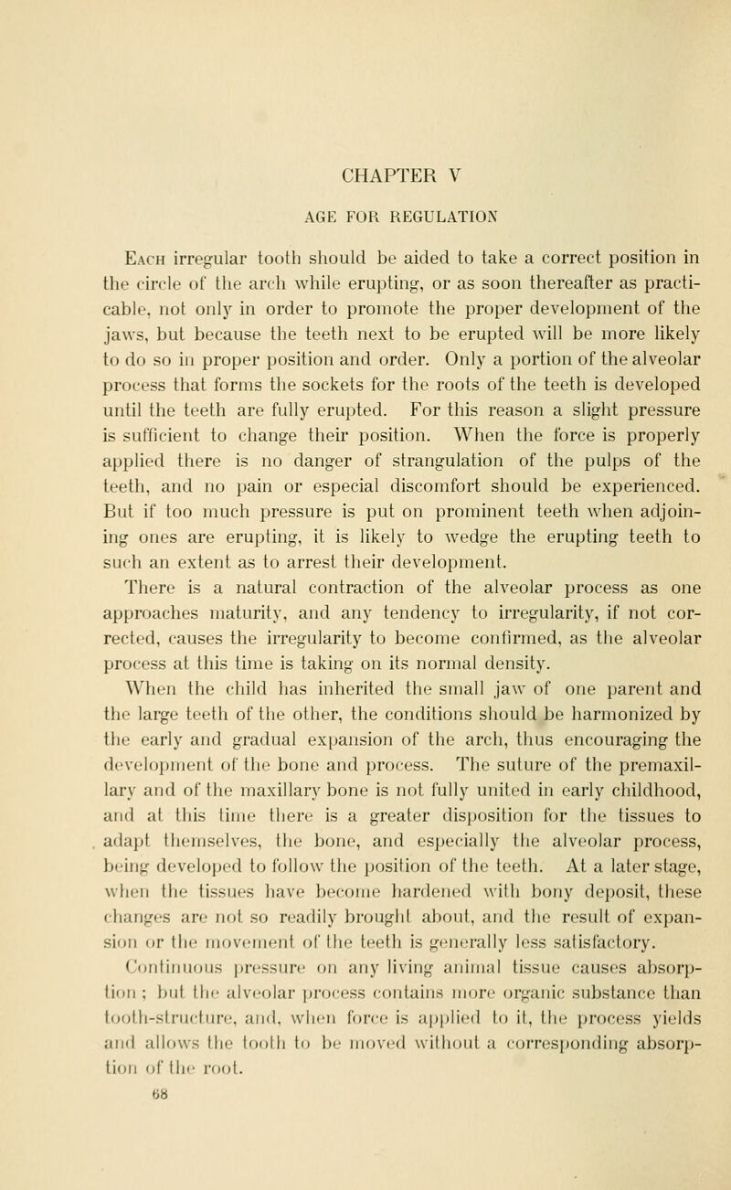 AGE FOR REGULATION Each irregular tooth should be aided to take a correct position in the circle of the arch while erupting, or as soon thereafter as practi- cable, not only in order to promote the proper development of the jaws, but because the teeth next to be erupted will be more likely to do so in proper position and order. Only a portion of the alveolar process that forms the sockets for the roots of the teeth is developed until the teeth are fully erupted. For this reason a slight pressure is sufficient to change their position. When the force is properly applied there is no danger of strangulation of the pulps of the teeth, and no pain or especial discomfort should be experienced. But if too much pressure is put on prominent teeth when adjoin- ing ones are erupting, it is likely to wedge the erupting teeth to such an extent as to arrest their development. There is a natural contraction of the alveolar process as one approaches maturity, and any tendency to irregularity, if not cor- rected, causes the irregularity to become confirmed, as the alveolar process at this time is taking on its normal density. When the child has inherited the small jaw of one parent and the large teeth of the other, the conditions should be harmonized by the early and gradual expansion of the arch, thus encouraging the development of the bone and process. The suture of the premaxil- lary and of the maxillary bone is not fully united in early childhood, and at this time there is a greater disposition for the tissues to adapt themselves, the bone, and especially the alveolar process, being developed to follow the position of the teeth. At a later stage, when the tissues have become hardened with bony dejjosit, these changes are not so readily brought about, and the result of expan- sion or the movement of the teeth is generally less satisfactory. Ccmtinuous pressure on any living animal tissue causes absorp- tion ; but the alveolar process contains more organic substance than tooth-structure, and, when force is applied to it, the process yields and allows the tooth to be moved without a corresponding absorp- tion of the root.