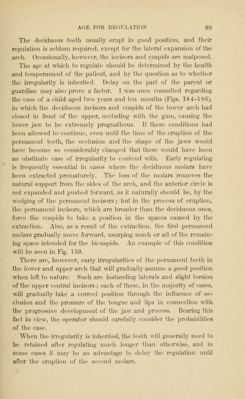 The deciduous teeth usually erupt in jrood position, and their re.ffulation is seldom required, except for the lateral expansion of the arch. Occasionally, however, the incisors and cuspids are rnalposed. The age at which to regulate should be determined by the health and temperament of the patient, and by the question as to whether the irregularity is inherited. Delay on the part of the parent or guardian may also prove a factor. I was once consulted regarding the case of a child aged two years and ten months (Figs. 184—186), in which the deciduous incisors and cuspids of the lower arch had closed in front of the upper, occluding with the gum, causing the lower jaw to be extremely prognathous. If these conditions had been allowed to continue, even until the time of the eruption of the permanent teeth, the occlusion and the shape of the jaws would have become so considerably changed that there would have been an obstinate case of irregularity to contend with. Early regulating is frequently essential in cases where the deciduous molars liave been extracted prematurely. The loss of the molars removes the natural support from the sides of the arch, and the anterior circle is not expanded and pushed forward, as it naturally should be, by the wedging of the permanent incisors; but in the process of eruption, the permanent incisors, which are broader than the deciduous ones, force the cuspids to take a position in the spaces caused by the extraction. Also, as a result of the extraction, the first permanent molars gradually move forward, usurping much or all of the remain- ing space intended for the bicuspids. An example of this condition will be seen in Fig. 159. There are, however, early irregularities of the permanent teeth in the lower and upper arch that will gradually assume a good position when left to nature. Such are instanding laterals and slight torsion of the upper central incisors ; each of these, in the majority of cases, will gradually take a correct position through the influence of oc- clusion and the pressure of the tongue and lips in connection with the progressive development of the jaw and process. Bearing this fact in view, the operator should carefully consider the probabilities of the case. • When the irregularity is inherited, the teeth will generally need to be retained after regulating much longer than otherwise, and in some cases it may be an advantage to delay the regulation until after the eruption of the second molars.