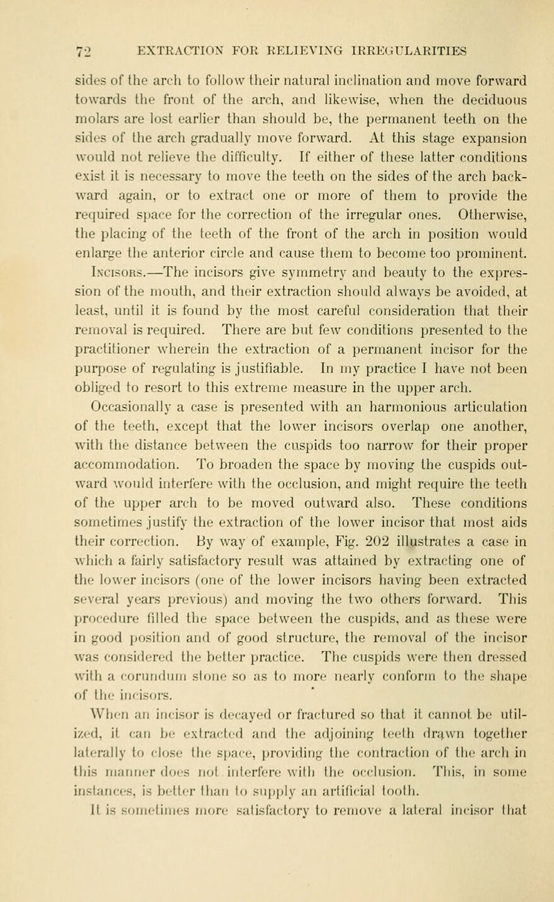 sides of the arch to follow their natural inclination and move forward towards the front of the arch, and likewise, when the deciduous molars are lost earlier than should be, the permanent teeth on the sides of the arch gradually move forward. At this stage expansion would not relieve the difficulty. If either of these latter conditions exist it is necessary to move the teeth on the sides of the arch back- ward again, or to extract one or more of them to provide the rec|uired sjjace for the correction of the irregular ones. Otherwise, tlie placing of the teeth of the front of the arch in position would enlarge the anterior circle and cause them to become too prominent. In'cisors.—The incisors give symmetry and beauty to the expres- sion of the mouth, and their extraction should always be avoided, at least, until it is found by the most careful consideration that their removal is required. There are but few conditions presented to the practitioner wherein the extraction of a permanent incisor for the purpose of regulating is justifiable. In my practice I have not been obliged to resort to this extreme measure in the upper arch. Occasionally a case is presented with an harmonious articulation of the teeth, except that the lower incisors overlap one another, with the distance between the cuspids too narrow for their proper accommodation. To broaden the space by moving the cuspids out- ward would interfere with the occlusion, and might require the teeth of the upper arch to be moved outward also. These conditions sometimes justify the extraction of the lower incisor that most aids their correction. By way of example. Fig. 202 illustrates a case in which a fairly satisfactory result was attained by extracting one of the lower incisors (one of the lower incisors having been extracted several years previous) and moving the two others forward. This procedure filled the space between the cuspids, and as these were in good jKJsition and of good structure, the removal of the incisor was considered the bettor practice. The cuspids were then dre.ssed with a coruiiduiu slouo so as to more nearly conform to the shape of the incisors. When an incisor is decayed or fractured so that it cannot be util- ized, it can be extracted and the adjoining teeth dr^wn together laterally to riose the space, providing the contraction of the arch in this manner docs not interfere with the occlusion. This, in some inshmccs, is better ihan to supjjly an artificial to(jlh. it is sometimes more satisfactory to remove a lateral incisor that