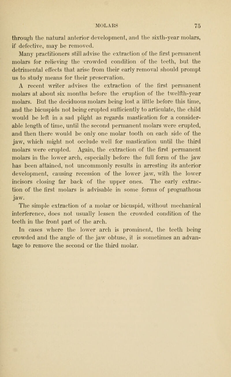 through the natural anterior development, and the sixth-year molars, if defective, may be removed. Many practitioners still advise the extraction of the first permanent molars for relieving the crowded condition of the teeth, but the detrimental effects that arise from their early removal should prompt us to study means for their preservation. A recent writer advises the extraction of the first permanent molars at about six months before the eruption of the twelfth-year molars. But the deciduous molars being lost a little before this time, and the bicuspids not being erupted sufficiently to articulate, the child would be left in a sad plight as regards mastication for a consider- able length of time, until the second permanent molars were erupted, and then there would be only one molar tooth on each side of the jaw, which might not occlude well for mastication until the third molars were erupted. Again, the extraction of the first permanent molars in the lower arch, especially before the full form of the jaw has been attained, not uncommonly results in arresting its anterior development, causing recession of the lower jaw, with the lower incisors closing far back of the upper ones. The early extrac- tion of the first molars is advisable in some forms of prognathous jaw. The simple extraction of a molar or bicuspid, without mechanical interference, does not usually lessen the crowded condition of the teeth in the front part of the arch. In cases where the lower arch is prominent, the teeth being crowded and the angle of the jaw obtuse, it is sometimes an advan- tage to remove the second or the third molar.