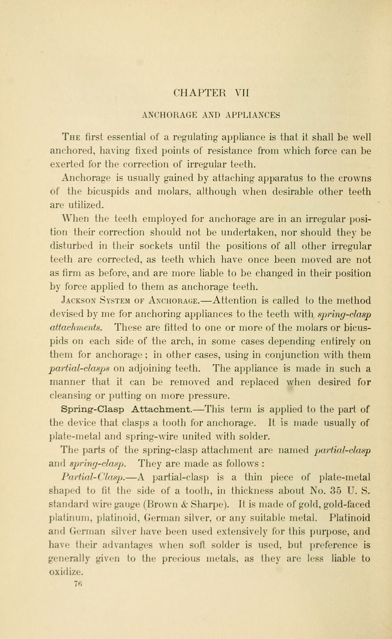 ANCHORAGE AND APPLIANCES The first essential of a regulating appliance is that it shall be well anchored, having fixed points of resistance from which force can be exerted for the correction of irregular teeth. Anchorage is usually gained by attaching apparatus to the crowns of the bicuspids and molars, although when desirable other teeth are utilized. When the teeth employed for anchorage are in an irregular posi- tion their correction should not be undertaken, nor should they be disturbed in their sockets until the positions of all other irregular teeth are corrected, as teeth which have once been moved are not as firm as before, and are more liable to be changed in their position by force applied to them as anchorage teeth. Jackson System of Anchorage.—Attention is called to the method devised by me for anchoring appliances to the teeth with spring-clasp attachments. These are fitted to one or more of the molars or bicus- pids on each side of the arch, in some cases depending entirely on them for anchorage ; in other cases, using in conjunction with them partial-clasps on adjoining teeth. The appliance is made in such a manner that it can be removed and replaced when desired for cleansing or putting on more pressure. Spring-Clasp Attachment.—This term is applied to the part of the device that clasps a tooth for anchorage. It is made usually of plate-metal and spring-wire united with solder. The parts of the spring-clasp attaclmient are named pai-tial-cla-sp and spring-clasp. They are made as follows : Partial-Clasp.—A partial-clasp is a thin piece of plate-metal shaped to fit tlio side of a tooth, in thickness about No. 35 U. S. standard wire gauge (Brown 6c Sharpe). It is made of gold, gold-faced platinum, platinoid, German silver, or any suitable metal. Platinoid and German silver have been used extensively for this purpose, and have their advantages when soil solder is used, but preference is generally given to the precious metals, as they are less liable to oxidize. 7fi