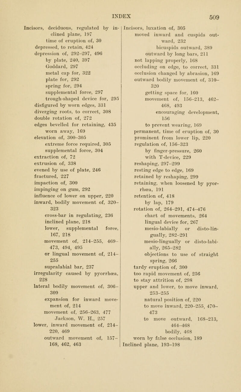Incisors, deciduous, regulated by in- clined plane, 197 time of eruption of, 30 depressed, to retain, 424 depression of, 292-297, 496 by plate, 240, 397 Goddard, 297 metal cap for, 322 plate for, 292 spring for, 294 supplemental force, 297 trough-shaped device for, 295 disfigured by worn edges, 331 diverging roots, to correct, 308 double rotation of, 272 edges bevelled for retaining, 435 worn away, 169 elevation of, 300-305 extreme force required, 305 supplemental force, 304 extraction of, 72 extrusion of, 338 evened by use of plate, 246 fractured, 227 impaction of, 300 impinging on gum, 292 influence of lower on upper, 220 Inward, bodily movement of, 320- 323 cross-bar in regulating, 236 inclined plane, 218 lower, supplemental force, 167, 218 movement of, 214-255, 469- 473, 494, 495 or lingual movement of, 214- 255 supralabial bar, 237 irregularity caused by pyorrhoea, 228 lateral bodily movement of, 306- 309 expansion for inward move- ment of, 214 movement of, 256-263, 477 Jackson, W. H., 257 lower, inward movement of, 214- 220, 469 outward movement of, 157- 168, 462, 463 Incisors, luxation of, 305 moved inward and cuspids out- ward, 232 bicuspids outward, 389 outward by long bars, 211 not lapping properly, 168 occluding on edge, to correct, 331 occlusion changed by abrasion, 169 outward bodily movement of, 310- 320 getting space for, 160 movement of, 156-213, 462- 408, 493 encouraging development, 156 to prevent wearing, 169 permanent, time of eruption of, 30 prominent from lower lip, 220 regulation of, 156-323 by finger-pressure, 260 with T-device, 229 reshaping, 297-299 resting edge to edge, 169 retained bj^ reshaping, 299 retaining, when loosened by pyor- rhoea, 191 retention of, 418 by lap, 179 rotation of, 204-291, 474-476 chart of movements, 264 lingual device for, 267 mesio-labially or disto-lin- gually, 282-291 mesio-lingually or disto-labi- ally, 265-282 objections to use of straight spring, 266 tardy eruption of, 300 too rapid movement of, 256 to stay attrition of, 298 upper and lower, to move inward, 253-255 natural position of, 220 to move inward, 220-255, 470- 473 to move outward, 168-213, 464-468 bodily, 408 worn by false occlusion, 189 Inclined plane, 193-198