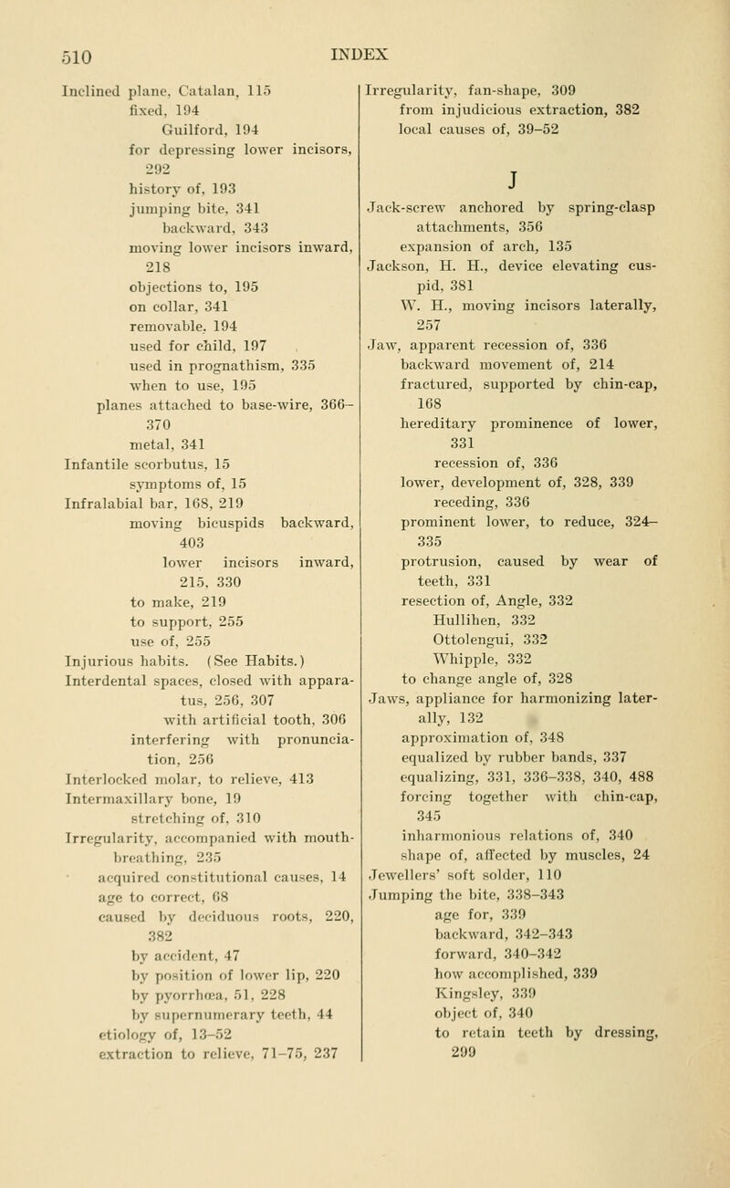 Inclined plane. Catalan, 115 fixed, 194 Guilford, 194 for depressing lower incisors, •292 history of, 193 jumping bite, 341 backward, 343 moving lower incisors inward, 218 objections to, 195 on collar, 341 removable, 194 used for child, 197 used in prognathism, 335 when to use, 195 planes attached to base-wire, 366- 370 metal, 341 Infantile scorbutus, 15 symptoms of, 15 Infralabial bar, 168, 219 moving bicuspids backward, 403 lower incisors inward, 215, 330 to make, 219 to support, 255 use of, 255 Injurious habits. (See Habits.) Interdental spaces, closed with appara- tus, 250, 307 with artificial tooth. 306 interfering with pronuncia- tion, 256 Interlocked molar, to relieve, 413 Intermaxillary bone, 19 stretching of, 310 Irregularity, accompanied with mouth- breathing, 235 acquired constitutional causes, 14 age to correct, 68 caused by deciduous roots, 220, 382 by accident, 47 by position of lower lip, 220 by pyorrhoea, 51, 228 by supernumerary teeth, 44 etiology of, 13-52 extraction to relieve, 71-75, 237 Irregularity, fan-shape, 309 from injudicious extraction, 382 local causes of, 39-52 Jack-screw anchored by spring-clasp attachments, 356 expansion of arch, 135 Jackson, H. H., device elevating cus- pid, 381 W. H., moving incisors laterally, 257 Jaw, apparent recession of, 336 backward movement of, 214 fractured, supported by chin-cap, 168 hereditary prominence of lower, 331 recession of, 336 lower, development of, 328, 339 receding, 336 prominent lower, to reduce, 324r- 335 protrusion, caused by wear of teeth, 331 resection of. Angle, 332 Hullihen, 332 Ottolengui, 332 Whipple, 332 to change angle of, 328 Jaws, appliance for harmonizing later- ally, 132 approximation of, 348 equalized by rubber bands, 337 equalizing, 331, 336-338, 340, 488 forcing together with chin-cap, 345 inharmonious relations of, 340 shape of, affected by muscles, 24 Jewellers' soft solder, 110 Jumping the bite, 338-343 age for, 339 backward, 342-343 forward, 340-342 how accompli.shed, 339 Kingsley, 339 object of, 340 to retain teeth by dressing, 299