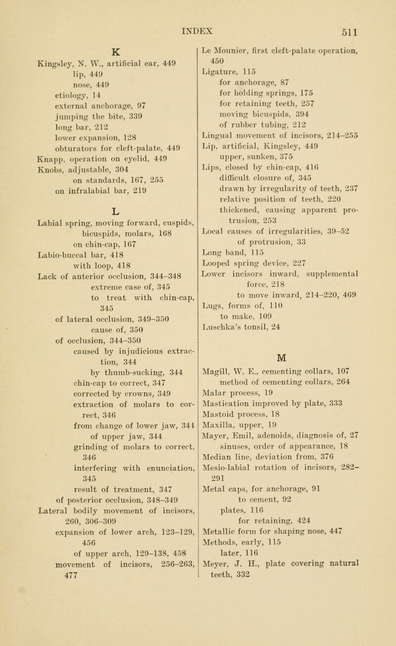 K Kingsley, N. W., artificial ear, 449 lip, 44'J nose, 449 etiology, 14 external anchorage, 97 jumping the bite, 339 long bar, 212 lower expansion, 128 obturators for cleft-palate. 449 Knapp, operation on eyelid, 449 Knobs, adjustable, 304 on standards, 1G7, 255 on infralabial bar, 219 Labial spring, moving forward, cuspids, bicuspids, molars, 168 on chin-cap, 1G7 Labio-buccal bar, 418 with loop, 418 Lack of anterior occlusion, 344-348 extreme case of, 345 to treat with chin-cap, 345 of lateral occlusion, 349-350 cause of, 350 of occlusion, 344-350 caused by injudicious extrac- tion, 344 by thumb-sucking, 344 chin-cap to correct, 347 corrected by crowns, 349 extraction of molars to cor- rect, 346 from change of lower jaw, 341 of upper jaw, 344 grinding of molars to correct, 346 interfering with enunciation, 345 result of treatment, 347 of posterior occlusion, 348-349 Lateral bodily movement of incisors, 260, 306-309 expansion of lower arch, 123-129, 456 of upper arch, 129-138, 458 movement of incisors, 256-263, 477 Le Mounier, first cleft-palate operation, 450 Ligature, 115 for anchorage, 87 for holding springs, 175 for retaining teeth, 257 moving bicuspids, 394 of rubber tubing, 212 Lingual movement of incisors, 214-255 Lip, artificial, Kingsley, 449 upper, sunken, 375 Lijjs, closed by chin-cap, 416 difficult closure of, 345 drawn by irregularity of teeth, 237 relative position of teeth, 220 thickened, causing apparent pro- trusion, 253 Local causes of irregularities, 39-52 of protrusion, 33 Long band, 115 Looped spring device, 227 Lower incisors inward, supplemental force, 218 to move inward, 214-220, 469 Lugs, forms of, 110 to make, 109 Luschka's tonsil, 24 M Magill, W. E.. cementing collars, 107 method of cementing collars, 264 Malar process, 19 Mastication improved by plate, 333 Mastoid process, 18 Maxilla, upper, 19 Mayer, Emil, adenoids, diagnosis of, 27 sinuses, order of appearance, 18 Median line, deviation from, 376 Mesio-labial rotation of incisors, 282- 291 Metal caps, for anchorage, 91 to cement, 92 plates, 116 for retaining, 424 Metallic form for shaping nose, 447 Methods, early, 115 later, 116 Meyer, J. H., plate covering natural teeth, 332