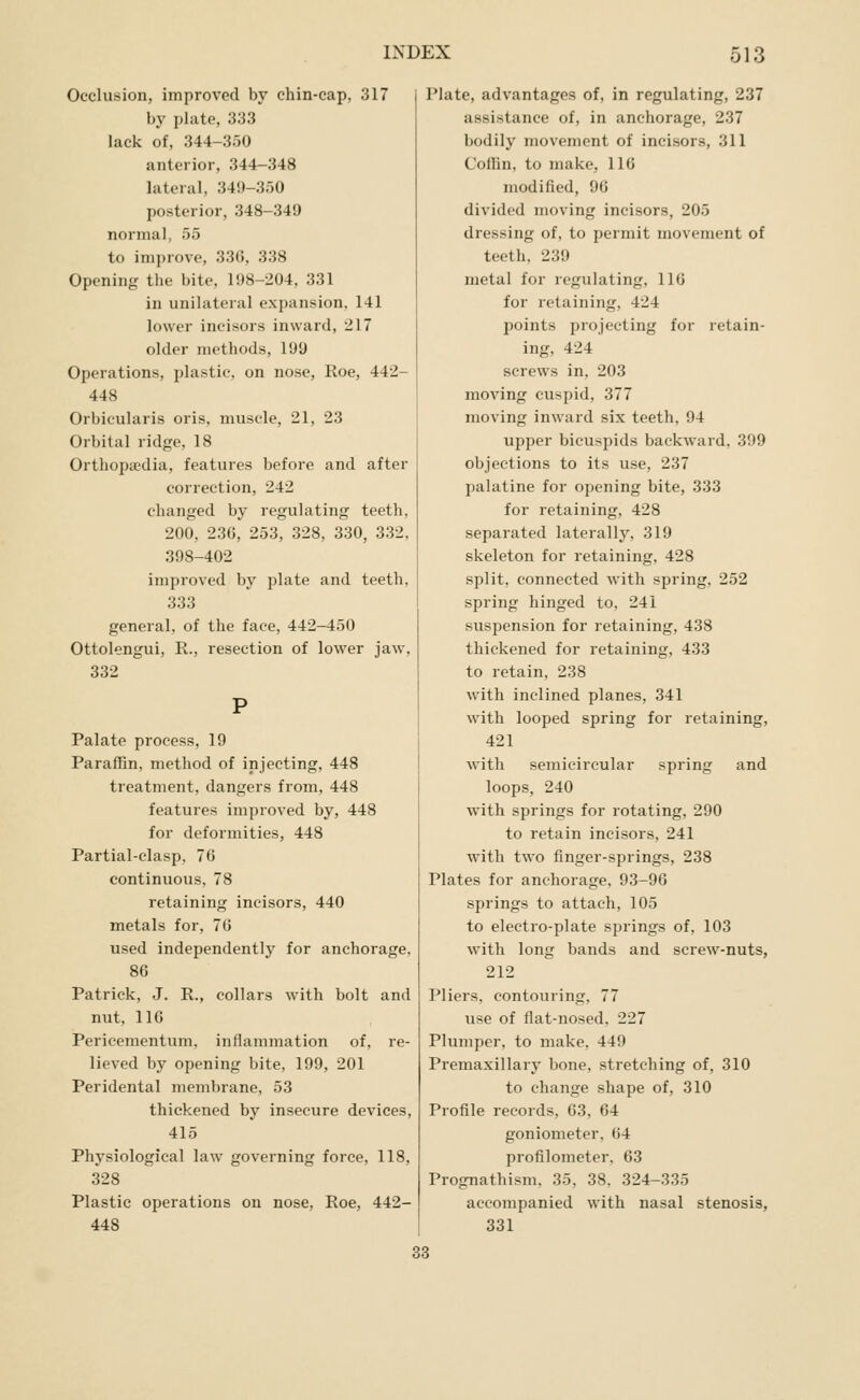 Occlusion, improved by chin-cap, 317 by plate, 333 lack of, 344-350 anterior, 344-348 lateral, 349-350 posterior, 348-349 normal, 55 to improve, 336, 338 Opening the bite, 198-204, 331 in unilateral expansion. 141 lower incisors inward, 217 older methods, 199 Operations, plastic, on nose. Roe, 442- 448 Orbicularis oris, muscle, 21, 23 Orbital ridge, 18 Orthopffidia, features before and after correction, 242 clianged by regulating teeth, 200, 230, 253, 328, 330, 332, 398-402 improved by plate and teeth, 333 general, of the face, 442-450 Ottolengui, R., resection of lower jaw, 332 Palate process, 19 Paraffin, method of injecting, 448 treatment, dangers from, 448 features improved by, 448 for deformities, 448 Partial-clasp, 70 continuous, 78 retaining incisors, 440 metals for, 76 used independently for anchorage, 86 Patrick, J. R., collars with bolt and nut, 116 Pericementum, inflammation of, re- lieved by opening bite, 199, 201 Peridental membrane, 53 thickened by insecure devices, 415 Physiological law governing force, 118, 328 Plastic operations on nose, Roe, 442- 448 Plate, advantages of, in regulating, 237 assistance of, in anchorage, 237 bodily movement of incisors, 311 Coilin, to make, 116 modified, 96 divided moving incisors, 205 dressing of, to permit movement of teeth, 239 metal for regulating, 116 for retaining, 424 points projecting for retain- ing, 424 screws in, 203 moving cuspid, 377 moving inward six teeth, 94 upper bicuspids backward, 399 objections to its use, 237 palatine for opening bite, 333 for retaining, 428 separated laterally, 319 skeleton for retaining, 428 split, connected with spring, 252 spring hinged to, 241 suspension for retaining, 438 thickened for retaining, 433 to retain, 238 with inclined planes, 341 with looped spring for retaining, 421 with semicircular spring and loops, 240 with springs for rotating, 290 to retain incisors, 241 with two finger-springs, 238 Plates for anchorage, 93-96 springs to attach, 105 to electro-plate springs of, 103 with long bands and screw-nuts, 212 Pliers, contouring, 77 use of flat-nosed, 227 Plumper, to make, 449 Premaxillary bone, stretching of, 310 to change shape of, 310 Profile records, 63, 64 goniometer, 64 profilometer, 63 Prognathism, 35, 38, 324-335 accompanied with nasal stenosis, 331 33