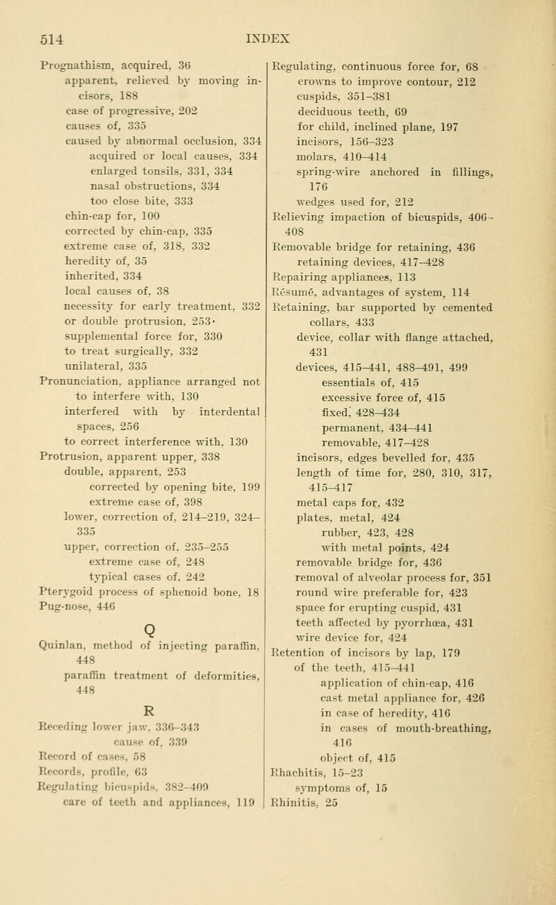 Prognathism, acquired, 3(5 apparent, relieved by moving in- cisors, 188 case of progressive, 202 causes of, 335 caused by abnormal occlusion, Sol acquired or local causes, 334 enlarged tonsils, 331, 334 nasal obstructions, 334 too close bite, 333 chin-cap for, 100 corrected by chin-cap, 335 extreme case of, 318, 332 heredity of, 35 inherited, 334 local causes of, 38 necessity for early treatment, 332 or double protrusion, 253' supplemental force for, 330 to treat surgically, 332 unilateral, 335 Pronunciation, appliance arranged not to interfere with, 130 interfered with by interdental spaces, 256 to correct interference with, 130 Protrusion, apparent upper, 338 double, apparent, 253 corrected by opening bite, 199 extreme ease of, 398 lower, correction of, 214-219, 324- 335 upper, correction of. 235-255 extreme case of, 248 typical cases of, 242 Pterygoid process of sphenoid bone, 18 Pug-nose, 446 Q Quinlan, method of injecting paraffin, 448 paraffin treatment of deformities, 448 R Receding lower jaw, 336-343 cause of, 339 Record of cases, 58 Records, profile, 63 Regulating bicuspids. 382-409 care of teeth and appliances, 119 Regulating, continuous force for, 68 crowns to improve contour, 212 cusjDids, 351-381 deciduous teeth, 69 for child, inclined plane, 197 incisors, 156-323 molars, 410-414 spring-wire anchored in fillings, 176 wedges used for, 212 Relieving impaction of bicuspids, 406- 408 Removable bridge for retaining, 436 retaining devices, 417-428 Repairing appliances, 113 Resume, advantages of system, 114 Retaining, bar supported by cemented collars, 433 device, collar with flange attached, 431 devices, 415-441, 488-491, 499 essentials of, 415 excessive force of, 415 fixed; 428-434 permanent, 434-441 removable, 417-428 incisors, edges bevelled for, 435 length of time for, 280, 310, 317, 415-417 metal caps for, 432 plates, metal, 424 rubber, 423, 428 with metal points, 424 removable bridge for, 436 removal of alveolar process for, 351 round wire preferable for, 423 space for erupting cuspid, 431 teeth affected by pyorrhoea, 431 wire device for, 424 Retention of incisors by lap, 179 of the teeth, 415-441 application of chin-cap, 416 cast metal appliance for, 426 in case of heredity, 416 in cases of mouth-breathing, 416 object of, 415 Rhachitis, 15-23 symptoms of, 15 Rhinitis, 25