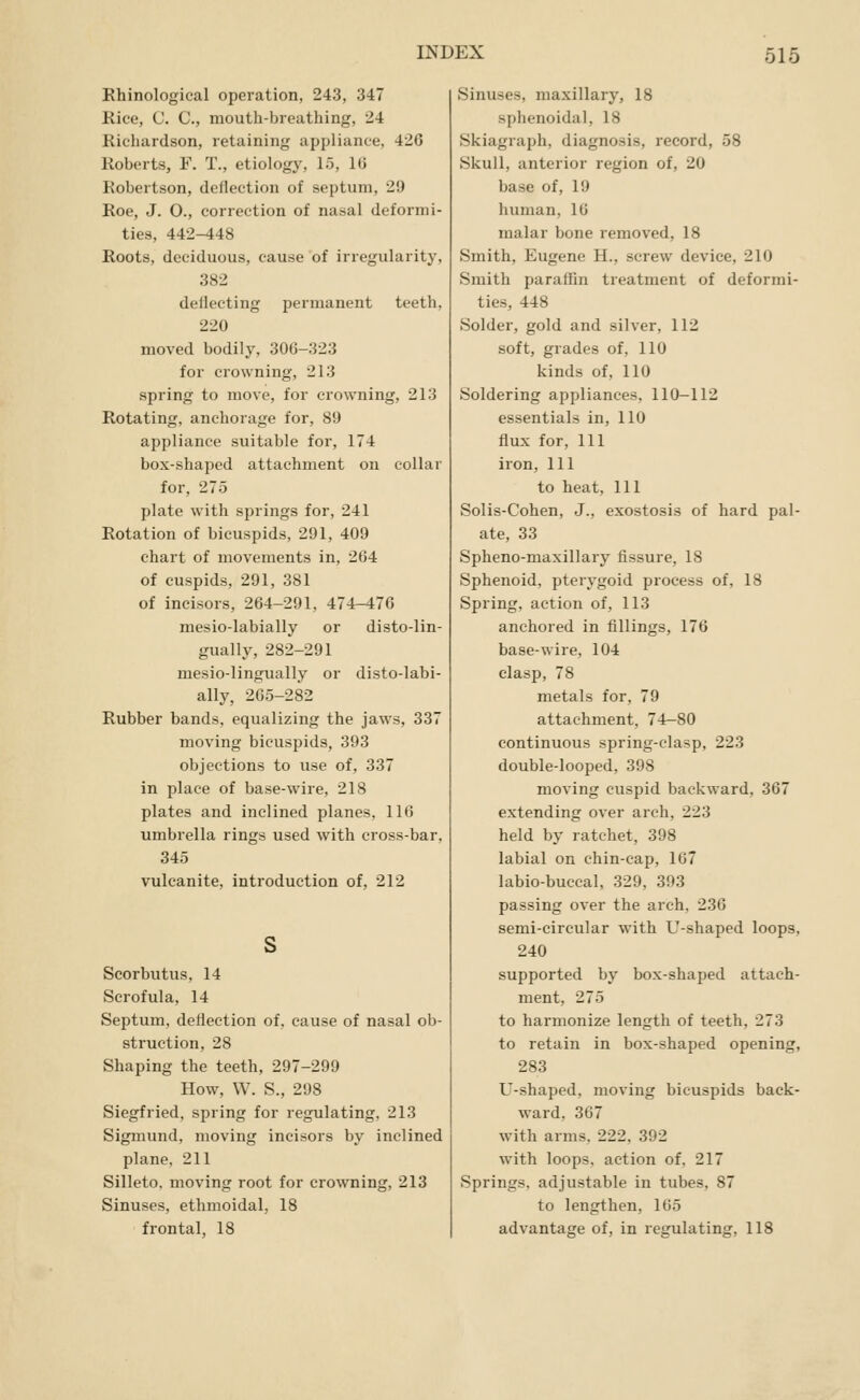 Rhinological operation, 243, 347 Rice, C. C, mouth-breathing, 24 Richardson, retaining appliance, 426 Roberts, F. T., etiology, 15, l(j Robertson, deflection of septum, 29 Roe, J. O., correction of nasal deformi- ties, 442-448 Roots, deciduous, cause of irregularity, 382 deflecting permanent teeth, 220 moved bodily, 306-323 for crowning, 213 spring to move, for crowning, 213 Rotating, anchorage for, 89 appliance suitable for, 174 box-shaped attachment on collar for, 275 plate with springs for, 241 Rotation of bicuspids, 291, 409 chart of movements in, 264 of cuspids, 291, 381 of incisors, 264-291, 474-476 mesio-labially or disto-lin- gually, 282-291 mesio-lingually or disto-labi- ally, 265-282 Rubber bands, equalizing the jaws, 337 moving bicuspids, 393 objections to use of, 337 in place of base-wire, 218 plates and inclined planes, 116 umbrella rings used with cross-bar, 345 vulcanite, introduction of, 212 Scorbutus, 14 Scrofula, 14 Septum, deflection of, cause of nasal ob- struction, 28 Shaping the teeth, 297-299 How, W. S., 298 Siegfried, spring for regulating, 213 Sigmund, moving incisors by inclined plane, 211 Silleto. moving root for crowning, 213 Sinuses, ethmoidal, 18 frontal, 18 Sinuses, maxillary, 18 sphenoidal, 18 Skiagraph, diagnosis, record, 58 Skull, anterior region of, 20 base of, 19 human, 16 malar bone removed, 18 Smith, Eugene H., screw device, 210 Smith paraflin treatment of deformi- ties, 448 Solder, gold and silver, 112 soft, grades of, 110 kinds of, 110 Soldering appliances, 110-112 essentials in, 110 flux for, 111 iron, 111 to heat. 111 Solis-Cohen, J., exostosis of hard pal- ate, 33 Spheno-maxillary fissure, 18 Sphenoid, pterygoid process of, 18 Spring, action of, 113 anchored in fillings, 176 base-wire, 104 clasp, 78 metals for, 79 attachment, 74-80 continuous spring-clasp, 223 double-looped, 398 moving cuspid backward, 367 extending over arch, 223 held by ratchet, 398 labial on chin-cap, 167 labio-buccal, 329, 393 passing over the arch, 236 semi-circular with U-shaped loops, 240 supported by box-shaped attach- ment, 275 to harmonize length of teeth, 273 to retain in box-shaped opening, 283 U-shaped, moving bicuspids back- ward, 367 with arms. 222. 392 with loops, action of. 217 Springs, adjustable in tubes, 87 to lengthen, 165 advantage of, in regulating, 118
